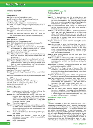 Audio Scripts
THAT’S ENGLISH!154
Activities 5a and 5b
24
Conversation 1
Dad: Get in the car.You look very cold.
Lara: Cheers, Dad. Cold! I’m absolutely freezing.
Dad: How did the exams go?
Lara: Not bad, but I’ve got two more tomorrow.
Dad: Well, you need to get a good night’s sleep.You must be
tired.
Lara: Yes, I know. I’m totally exhausted.
Dad: I think it’s rather silly having more than one exam in a
day.
Lara: Yeah, it’s absolutely ridiculous. How can I study and
get enough sleep when they are so close together?
Conversation 2
Rich: Hi, Sarah. I’m home.
Sarah: Hi, darling. How was your day?
Rich: Well, it was bad. In fact, it was absolutely awful.
Sarah: Oh no! What on earth went wrong?
Rich: You know Pete in my department, well, he asked me
to do a report on the Australian market. So, I did the
report in time for the big meeting today.
Sarah: So what was the problem?
Rich: The problem was I didn’t read the email properly.
I did the report on the Austrian market! Pete was
pretty angry.
Sarah: Knowing Pete, I expect he was absolutely furious!
Rich: You’re right. So now he says I’ll have to work over the
weekend to do it again so we won’t be able to go to
Paris for our anniversary. I know you’ll be quite upset.
Sarah: Upset! I’m completely devastated.
Conversation 3
Jack: Wow!This room is pretty big!
Kim: It’s absolutely huge! You could ﬁt four beds in here
easily.
Jack: Look over here Kim – we’ve got a beautiful view of the
sea.
Kim: Yes, it’s absolutely gorgeous!
Jack: Well, I think this hotel’s really rather good.
Kim: Oh, Jack, it’s totally amazing!Thank you!
Jack: Happy honeymoon, Kim.
Activities 9b and 9c
26
Man: I’ve just seen Denise rush out of the building. She
was crying. What on earth’s happened?
Woman: Well, she seemed to be feeling a bit down this
morning when she arrived.Then she got a phone
call from her husband and that made it worse. I
asked her if she was OK, but she had a lump in her
throat and she didn’t reply.
Man: Then what happened?
Woman: I tried again a few minutes later and tears welled
up in her eyes as she told me her husband had lost
his job this morning.Then she burst into tears and
ran out of the room.
Man: That’s really bad news. Hasn’t she just bought a
new house?
Woman: Yes, that’s right. Anyway, I found her in the
bathroom crying her eyes out. So the boss told her
to go home and rest.
Man: Right. Poor Denise!
SKILLS WORK (page 37)
Activities 4a and 4b
28
Matt: Hi, I’m Matt Johnson and this is Judy Garvey and
welcome to this edition of Britain now. This evening
we focus on interesting and unusual career choices.
First up is something very intriguing. Would you like
to be a secret agent?Then visit MI5’s website!
Judy:You can’t be serious, Matt, surely? The British secret
service doesn’t advertise for spies on a website –
that’s absolutely ridiculous!
Matt: No, Judy.You’re wrong, MI5 is a modern organisation
and a few years ago they decided to be more open
about ﬁnding staff. So now you can just log on to
the website and ﬁnd out all about the modern secret
service, but of course, there are no photos of the
people who work there!
Judy:So what kind of person are they looking for: James
Bond types?
Matt: No, contrary to what the ﬁlms show, the life of a
modern spy is not fast cars and glamour. Someone
like James Bond would be too obvious. In fact, some
of the most successful secret agents are older people
or young mothers with babies, just ordinary people
who ﬁt in on a normal street.
Judy:So what other qualities do you need apart from
looking ordinary?
Matt: You need to be intelligent, good at solving problems
and making decisions quickly, and of course, secretive
or discreet.You can’t tell your friends and family what
your job is.
Judy:Hmmm, I wouldn’t be any good at that! Are there
different jobs available in MI5?
Matt: Yes, there’s a huge variety of careers from car
mechanics, psychologists, language translators and
IT. In fact, computer specialists make up most of the
current jobs on offer.
Judy:Well, that sounds very useful but not very glamorous.
SowhyarepeopleattractedtoworkforMI5nowadays?
Matt: Well, obviously the employees get a great sense of
fulﬁlment because they are protecting their country
from danger. But apparently, it’s the great sense of
team spirit that really attracts people to the job.
Judy:Of course, there’s been a big threat from terrorism in
recent years.
Matt: Yes, but there’s also massive danger from cyber
terrorism – attacking a country’s defence by hacking
the government’s computers. In fact, that’s considered
a bigger danger than traditional terrorism. So, if you
are good at IT, your country needs you!
SPEAKING (pages 38-39)
Activity 1
29
I think the time I felt let down the most was when I was a
bridesmaid at my best friend Olivia’s wedding.We had been
best friends for years.We met at university and shared a ﬂat,
actually we shared everything. Or so I thought. Anyway, she
was getting married to Brad – he was from Australia – and
they were having a big wedding. I was the chief bridesmaid
and we’d spent weeks preparing. On the big day, we arrived
at the church and all the guests looked pretty happy. Then
Olivia’s sister stood up and said she wanted to make an
announcement. She said Olivia and Brad were very sorry
but in fact, they were already married! And there wouldn’t
 