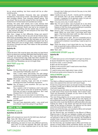155THAT’S ENGLISH!
be an actual wedding, but there would still be an after-
wedding party.
I felt totally devastated. Everyone else was somewhat
shocked too. It was sort of unreal – like watching a ﬁlm.There
was complete silence. Then everyone started asking, ‘Did
you know?’ But no one did, except forTom, the best man. He
looked kind of embarrassed and avoided eye contact.
Anyway, the party went ahead, but it was obvious that
everyone was extremely annoyed. I sort of understood when
Olivia ﬁnally explained. Brad’s visa had to be renewed the
year before the wedding and the easiest way to do it was
to get married. But why not tell everyone at the time? That
would’ve been far better!
After that, I began to feel differently, things just weren’t
the same. I felt Olivia had let me and all her friends down.
What kind of friendship was it if she couldn’t trust me with
the truth? I felt kind of disgusted. She had taken us all in: we
had spent time and effort on a wedding that wasn’t real. As a
result, Olivia and I are no longer close. I realised she wasn’t
the person I thought she was.That makes me feel somewhat
down at times.
Activity 4b
31
I think the time I felt most let down was when my best friend
lied to me about her marriage.We’d been best friends for years.
I thought we shared everything. But I was totally stunned
when an announcement was made that there wouldn’t be
a wedding. I began to feel differently, things just weren’t the
same after that. Nowadays, we are no longer close.
SELFTEST (page 116)
Activity 5
32
Teacher: Hi, Dan. How did you get on with your university
visit yesterday? Oldcastle, wasn’t it?
Dan: Yeah, it went rather well thanks. The web design
course is pretty cool, lots of practical work and really
interesting topics. I think it would be great for me.
Teacher: What about the university campus?
Dan: It’s totally amazing, huge and lots of modern
buildings and trees. Extremely impressive.
Teacher: Yes, I’d heard it was excellent. Did you see the
accommodation?
Dan: Yes, I visited a hall of residence, and it was quite
good. The rooms were sort of small but modern,
and they all have a private bathroom. But I was
disappointed in the sports facilities.
Teacher: Yes, I know you are very keen on swimming.
Dan: Well, the pool was fairly OK, somewhat old, but big
enough.
Teacher: And the gym?
Dan: The gym was absolutely awful – very small and
sort of dark. I won’t be using it if I go there!
UNIT 4. FAITH
READING (page 42)
Activities 2a and 2b
33
Jane: Let’s compare our score for the faith test, shall we?
Paul: Yeah, OK. What did you get?
Jane: I’ve got a low faith score. What about you?
Paul: Interesting, we seem to have very different opinions,
don’t we? I’m just the opposite. My faith, the god I
believe in, is a very important part of my life, even
though I don’t often go to church.You see, to me, faith
is a private matter.
Jane: I hardly ever go to church – mainly just for weddings
and funerals. But I do pray sometimes – not often
though – I suppose I’m an agnostic really. I’m just not
convinced that there is a god – any god.
Paul: I do pray every day. It really helps me.
Jane: Yes, I’m sure it does. Lots of people do it, but what
I have real problems with believing in is the idea of
Heaven or hell.You know, good people go to paradise
and bad people burn in eternal ﬁres.
Paul: Hmmm, well, I ﬁrmly believe there’s something after
death. When my mum died, I just knew we’d meet
again. I feel that she’s been with me often since she
died. I’m sure miracles are possible.
Jane: Well, maybe you’re right. But I’m a scientist and so
I need evidence. I just can’t understand blind faith; I
need proof to believe in something. I need to see it or
touch it.
Paul: That’s the thing. It isn’t blind faith for me. I’ve seen
that my god has made a difference to my life and that
is clear enough evidence for me.
Jane: Yeah, well…
LANGUAGE STUDY (page 45)
Activity 8b
38
1 I really have put on a lot of weight: I can’t get my dress on.
2 Queen Elizabeth II’s reign has lasted a very long time.
3 A bull is male, a cow is female.
4 Who ate the last apple?
5 When is the summer sale? I need some new shoes.
6 What a waste of time!
7 I used to pray every night when I was a child.
8 Could you grate some cheese for me, please?
SKILLS WORK (page 47)
Activities 3a and 3b
40
The Hajj is a different experience for everyone, but for me it
was a very special time and one I will never forget.
It took me a long time to save up enough money for the Hajj,
so when I ﬁnally got to Mecca and saw the Kaaba, I simply
cried with happiness.
The ﬁrst thing we did when we arrived on the ﬁrst day was
to walk seven times around the Kaaba. But it wasn’t easy.
There are thousands of people, so you have to stay very
calm and move very slowly.
The next thing pilgrims do is to run seven times between
two nearby hills. This sounds difﬁcult but now there’s an
air-conditioned tunnel for pilgrims to go through. Tradition
says this is the route that Ibrahim’s wife took when she was
looking for water in the desert and that she found some
water at the spring of Zamzam. So pilgrims do the same
and drink some Zamzam water or wash in it.
At the end of the ﬁrst day, we travelled to Mina and camped
there to get ready for the next day.
On the second day, we travelled to the Mount of Mercy.
Pilgrims pray in the hot sun between midday and sunset.
That was the most difﬁcult part of the whole pilgrimage for
me because it was so hot! In the evening, we travelled to
another town to spend the night, and we collected some
small stones in preparation for the next day.
On the third day, we travelled back to Mina and threw our
stones at three pillars which symbolise devils: you throw
the stones at the pillars to show you are strong enough to
 