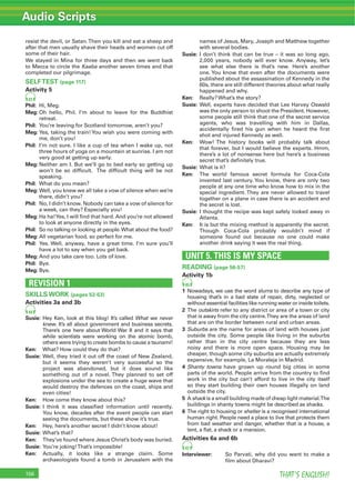 Audio Scripts
THAT’S ENGLISH!156
resist the devil, or Satan.Then you kill and eat a sheep and
after that men usually shave their heads and women cut off
some of their hair.
We stayed in Mina for three days and then we went back
to Mecca to circle the Kaaba another seven times and that
completed our pilgrimage.
SELFTEST (page 117)
Activity 5
41
Phil: Hi, Meg.
Meg: Oh hello, Phil. I’m about to leave for the Buddhist
retreat.
Phil: You’re leaving for Scotland tomorrow, aren’t you?
Meg: Yes, taking the train!You wish you were coming with
me, don’t you!
Phil: I’m not sure. I like a cup of tea when I wake up, not
three hours of yoga on a mountain at sunrise. I am not
very good at getting up early.
Meg: Neither am I. But we’ll go to bed early so getting up
won’t be so difﬁcult. The difﬁcult thing will be not
speaking.
Phil: What do you mean?
Meg: Well, you knew we all take a vow of silence when we’re
there, didn’t you?
Phil: No, I didn’t know. Nobody can take a vow of silence for
a week, can they? Especially you!
Meg: Ha ha!Yes, I will ﬁnd that hard. And you’re not allowed
to look at anyone directly in the eyes.
Phil: So no talking or looking at people.What about the food?
Meg: All vegetarian food, so perfect for me.
Phil: Yes. Well, anyway, have a great time. I’m sure you’ll
have a lot to say when you get back.
Meg: And you take care too. Lots of love.
Phil: Bye.
Meg: Bye.
REVISION 1
SKILLS WORK (pages 52-53)
Activities 3a and 3b
44
Susie: Hey Ken, look at this blog! It’s called What we never
knew. It’s all about government and business secrets.
There’s one here about World War II and it says that
while scientists were working on the atomic bomb,
others were trying to create bombs to cause a tsunami!
Ken: What? How could they do that?
Susie: Well, they tried it out off the coast of New Zealand,
but it seems they weren’t very successful so the
project was abandoned, but it does sound like
something out of a novel. They planned to set off
explosions under the sea to create a huge wave that
would destroy the defences on the coast, ships and
even cities!
Ken: How come they know about this?
Susie: I think it was classiﬁed information until recently.
You know, decades after the event people can start
seeing the documents, but these show it’s true.
Ken: Hey, here’s another secret I didn’t know about!
Susie: What’s that?
Ken: They’ve found where Jesus Christ’s body was buried.
Susie: You’re joking!That’s impossible!
Ken: Actually, it looks like a strange claim. Some
archaeologists found a tomb in Jerusalem with the
names of Jesus, Mary, Joseph and Matthew together
with several bodies.
Susie: I don’t think that can be true – it was so long ago,
2,000 years, nobody will ever know. Anyway, let’s
see what else there is that’s new. Here’s another
one. You know that even after the documents were
published about the assassination of Kennedy in the
60s, there are still different theories about what really
happened and why.
Ken: Really? What’s the story?
Susie: Well, experts have decided that Lee Harvey Oswald
was the only person to shoot the President. However,
some people still think that one of the secret service
agents, who was travelling with him in Dallas,
accidentally ﬁred his gun when he heard the ﬁrst
shot and injured Kennedy as well.
Ken: Wow! The history books will probably talk about
that forever, but I would believe the experts. Hmm,
there’s a lot of nonsense here but here’s a business
secret that’s deﬁnitely true.
Susie: What is it?
Ken: The world famous secret formula for Coca-Cola
invented last century. You know, there are only two
people at any one time who know how to mix in the
special ingredient. They are never allowed to travel
together on a plane in case there is an accident and
the secret is lost.
Susie: I thought the recipe was kept safely locked away in
Atlanta.
Ken: It is but the mixing method is apparently the secret.
Though Coca-Cola probably wouldn’t mind if
someone found out because no one could make
another drink saying it was the real thing.
UNIT 5. THIS IS MY SPACE
READING (page 56-57)
Activity 1b
45
1 Nowadays, we use the word slums to describe any type of
housing that’s in a bad state of repair, dirty, neglected or
without essential facilities like running water or inside toilets.
2 The outskirts refer to any district or area of a town or city
that is away from the city centre.They are the areas of land
that are on the border between rural and urban areas.
3 Suburbs are the name for areas of land with houses just
outside the city. Some people like living in the suburbs
rather than in the city centre because they are less
noisy and there is more open space. Housing may be
cheaper, though some city suburbs are actually extremely
expensive, for example, La Moraleja in Madrid.
4 Shanty towns have grown up round big cities in some
parts of the world. People arrive from the country to ﬁnd
work in the city but can’t afford to live in the city itself
so they start building their own houses illegally on land
outside the city.
5 A shack is a small building made of cheap light material.The
buildings in shanty towns might be described as shacks.
6 The right to housing or shelter is a recognised international
human right. People need a place to live that protects them
from bad weather and danger, whether that is a house, a
tent, a ﬂat, a shack or a mansion.
Activities 6a and 6b
47
Interviewer: So Parvati, why did you want to make a
ﬁlm about Dharavi?
 