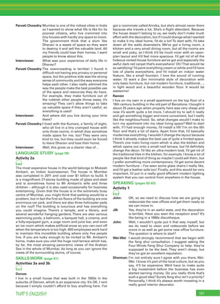 157THAT’S ENGLISH!
Parvati Chowdry:Mumbai is one of the richest cities in India
so I wanted to show what life is like for its
poorest citizens, who live crammed into
tiny houses with hardly any space to move.
The government think that a slum like
Dharavi is a waste of space so they want
to destroy it and sell the valuable land. All
my friends could lose their homes. I want
people to know about this.
Interviewer: What was your experience of daily life in
Dharavi?
Parvati Chowdry:The overcrowding is terrible! I found it
difﬁcult not having any privacy or personal
space, but the positive side was the strong
sense of community and the way everyone
helps each other. I also really admired the
way the people make the best possible use
of the space and resources they do have.
For example, they make furniture out of
the rubbish other people throw away, it’s
amazing! They can’t allow things to take
up valuable space if they aren’t useful, so
everything is used!
Interviewer: And where did you live during your time
there?
Parvati Chowdry:I lived with the Kumars, a family of eight,
who all live in a tiny cramped house with
only three rooms, in which they somehow
made space for me, too! They were very
kind to me, but they could soon be forced
to leave Dharavi and lose their home.
Interviewer: Well, this gives us a clearer idea of…
LANGUAGE STUDY (page 58)
Activity 2a
48
The most expensive house in the world belongs to Mukesh
Ambani, an Indian businessman. The house in Mumbai
was completed in 2011 and cost over $1 billion to build. It
is a magniﬁcent 27-storey building made of glass and steel
and is sometimes home to Mr Ambani’s wife and three
children – although it is also used occasionally for business
entertaining. Given that the house is in the extremely busy
centre of Mumbai, you might think that parking would be a
problem, but in fact the ﬁrst six ﬂoors of the building are one
enormous car park, and there are also three helicopter pads
on the roof! The building is luxurious and has everything
you could imagine. There’s a temple, and a library, and
several wonderful hanging gardens.There are also various
swimming pools, a ballroom, a banquet hall, a cinema, and
a fully-equipped gym, a yoga room and juice bar, and even
an ice room which makes artiﬁcial snow so you can cool off
when the temperature is too high. 600 employees work hard
to maintain this incredible building where only ﬁve people
live. If you are lucky enough to be invited to Mr. Ambani’s
home, make sure you visit the huge roof terrace which has,
by far, the most amazing panoramic views of the Arabian
Sea in the whole of Mumbai. As long as you can ignore the
views of the surrounding slums, of course.
SKILLS WORK (page 61)
Activities 3a and 3b
51
Dorcas
I live in a small house that was built in the 1950s in the
suburbs of Denver, which is an expensive city. It’s OK. I rent
because I simply couldn’t afford to buy anything here. I’ve
got a roommate called Annika, but she’s almost never there
because she travels a lot. She’s a ﬂight attendant. Because
the house doesn’t belong to us, we really don’t make much
effort with the decoration, but if I could change what I wanted
to make it my ideal home, I’d do a lot!To start with, I’d take
down all the walls downstairs. We’ve got a living room, a
kitchen and a very small dining room, but all the rooms are
small and poky, so I think it’d be much nicer with an open-
plan layout and it’d feel more spacious. I’d get rid of all the
hideous rented-house furniture we’ve got and especially the
awful dark red carpet that’s everywhere! Oh!That would be
so satisfying! I’d paint everything cream or white and I’d have
lots of plants everywhere, and I’d install an indoor water
feature, like a small fountain. I love the sound of running
water. I’d want a Zen minimalist style of decoration with
only basic furniture, but not modern furniture, traditional…,
in light wood and a beautiful wooden ﬂoor. It would be
awesome!
Ramón
I live on my own in a small apartment on the top ﬂoor of a
19th century building in the old part of Barcelona. I bought it
about 25 years ago when property here was very cheap and
now it’s worth quite a lot more. I should try to sell it really
and get something bigger and more convenient, but I really
like the neighbourhood. So, what changes would I make to
turn my apartment into my ideal living space? Well to start
with, if I had enough money, I’d install a lift! I’m on the 6th
ﬂoor and that’s a lot of stairs. Apart from that, I’d basically
modernise everything. I wouldn’t change the layout because
I think it already makes the best use of quite a limited space.
There’s one main living room which is also the kitchen and
which opens out onto a small roof terrace, but I’d deﬁnitely
change the décor. I’d like an ultra-modern look. I’d get rid of
the traditional tiles in the kitchen, for example. I know a lot of
people like that kind of thing so maybe I could sell them, but
I prefer something more contemporary. I’d get some decent
modern furniture – I’ve seen some glass chairs I really like,
and I’d get a leather sofa too! Finally, and this would be very
important, I’d put in a really good efﬁcient modern lighting
system that you can control from anywhere in the house.
SPEAKING (pages 62-63)
Activity 1
52
John: OK, so we need to discuss how we are going to
redecorate the new ofﬁces and get them ready so
we can move in.
Jill: Yes, they’re in an awful state, and the decoration
is terrible. Have you seen the reception area? It’s
like being in a 1980s discotheque.
John: Well, I wouldn’t quite put it that way myself, but
we do need to clean and redecorate before we
move in as well as get some new ofﬁce furniture.
The question is where to start?
Wei-Wei: I would strongly recommend that we begin with
the feng shui consultation. I suggest asking the
Four Winds Feng Shui Company to help: they’re
supposed to be the best. They aren’t cheap, but
they’ve got an excellent reputation.
Sherman: I’m not entirely sure I agree with you there, Wei-
Wei. I know it’s part of the local culture, but as you
say, it’ll be expensive. We’d have to make quite
a big investment before the business has even
started earning money. Do you really think that’s
such a good idea? Surely feng shui isn’t a priority?
Personally, I think it’s always worth investing in a
really good interior decorator.
 
