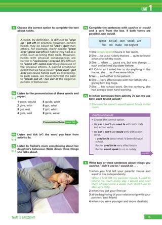 15THAT’S ENGLISH!
UNIT 1
6a
7b
7c
6b
7a
5
Used to and would
▶Choose the correct option.
We can / can’t use used to with both state
and action verbs.
We can / can’t use would only with action
verbs.
I used to lie about what I’d been doing at
school.
Rachel used to be very affectionate.
Rachel would speak to us so rudely.
page 123
spend be (x2) love speak act
feel tell make not neglect
Choose the correct option to complete the text
about habits.
Complete the sentences with used to or would
and a verb from the box. If both forms are
possible, use would.
1 would spend
2
3
4
5
6
7
In which sentences from activity 7b can we use
both used to and would?
1 She used to spend / would spend hours in her
room.
8 Write two or three sentences about things you
used to / didn’t use to / would do … .
1
When I first left my parents’ house, I used to
phone my mum every day. I would also visit
them at least once a week, but I didn’t use to
stay very long.
2
3
4
Listen to the pronunciation of these words and
repeat.
1 5
2 6
3 7
4 8
Listen and tick (4) the word you hear from
activity 6a.
Listen to Rachel’s mum complaining about her
daughter’s behaviour. Write down three things
she talks about.
Pronunciation Guide
3
4
5
1give
up get off
2exit quit
3grow
over grow out of
4overcome oversee
5come off come over
6gone over got
over
break out of run out of
 