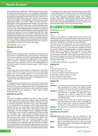 Audio Scripts
THAT’S ENGLISH!160
who applied to be contestants on WatchingYou that year broke
the record. So there was a very, very competitive atmosphere
in the house from the beginning, and people were prepared to
do anything to get ahead of each other and win. It was vicious.
There was no sense of fair play at all. I think I won because I
didn’t get involved in all the ﬁghting and talking about people
behind their backs – so I didn’t make too many enemies. I
also became really good friends with Kristos, one of the other
contestants. If he hadn’t been there, I would deﬁnitely have
thrown in the towel, but in the end, only one of us could win
and it was me. I won €180,000 which I invested in a nightclub
business. I still feel bad I didn’t offer some of it to Kristos. I think
he was a bit jealous of me and disappointed. We didn’t stay
friends after the show and that’s what I regret the most. My
business hasn’t failed, but it isn’t doing very well either and my
life doesn’t feel very different from how it was before I was on
the show. People in Chania used to recognise me on the street
for a couple of years afterwards but they don’t now. It was an
interesting experience, but I wouldn’t do it again.
SPEAKING (pages 82-83)
Activities 2a and 2b
72
Patricia
Ohhh,what’smybiggestregretinlife?Well,onaprofessional
level I think it must be the way I behaved when I left my last
job. I’ve got a new job now and I’m much happier, but looking
back on it, I wish I had behaved differently. If only I hadn’t
been so naïve. I should’ve realised what was happening
much earlier and I should’ve tried to do something about it.
If I found myself in the same situation again, I think I would
ﬁght harder.
Gerry
I regret the way I reorganised the department. I shouldn’t
have let Patricia Torres go. She was one of our best sales
people and a nice decent person. If I had known what
Rupert was really like, I would never have promoted him.
There used to be a good atmosphere in the department, but
nobody trusts each other anymore.
Rupert
I managed to get promoted at work, but I wish I hadn’t been
so ambitious. I don’t really have enough experience for the
job and none of my colleagues like me. If I had realised how
lonely I would feel, I would have made more effort to build
relationships with my colleagues. I really regret treating
Patricia the way I did.
Activities 4a and 4b
73
The most competitive situation I’ve been in was a couple
of years ago. At the time, I was deputy sales manager for
a small educational publishing company. Working in sales
is naturally competitive, but there was a good atmosphere
in our department and everyone used to help each other.
Anyway, one day our boss, Alison, announced that she was
leaving and this guy called Gerry was going to take over
temporarily until the company found a replacement. Well,
I’d liked Alison, but this was the opportunity I’d been waiting
for: I thought I had a good chance of getting her job, but
there was this other young salesperson called Rupert who
had the same idea. I wasn’t worried because I didn’t think
he had enough experience. As it turned out, Rupert – who
I had believed was a nice guy – was extremely ambitious
and prepared to do anything to get to the top of the ladder.
Gerry really liked him and they were always going to the pub
together after work. So, it shouldn’t have been a surprise that
when Gerry introduced a new way of working that involved
us exchanging the regions and competing against each other
– guess who got my old region and all my contacts? Rupert,
of course! Anyway, to cut a long story short, the atmosphere
in the ofﬁce changed completely, people even stopped
talking to each other. I left after about eight months and got
another job and I’m much happier, but looking back on it
now, I wish I had behaved differently. If I found myself in the
same situation again, I think I would ﬁght harder.
UNIT 8. A GOOD READ
READING (page 87)
Activity 6b
76
I woke to the sound of a violent storm and of heavy rain
hammering down on the roof.The storm lit up the sky through
the window, but when I tried to turn on the light, there was no
electricity. I decided to try and feel my way downstairs.
The storm wasn’t so loud now, but all of a sudden, there
was the sound of movement from the kitchen. Could it
have been the wind? Or a cat perhaps? I stopped and held
my breath. Nothing. Breathing again, I slowly pushed the
kitchen door. As it opened, I felt my blood run cold. There
at the kitchen table was the silhouette of a woman. The
same woman I had seen earlier and on the table in front of
her were the pages of my story. My mouth opened but no
sound came out. My legs collapsed, and I fell down onto the
darkness of the ﬂoor.
LANGUAGE STUDY (pages 88-89)
Activity 2b
78
1 He can’t’ve lost his job.
2 She must’ve been very tired.
3 I think we might’ve missed the last bus.
4 My sister could’ve helped me more.
5 They couldn’t’ve left already.
6 You mustn’t’ve understood properly.
Activity 5b
79
Speaker 1: I think that he must be a ﬁsherman whose boat’s
been destroyed in a storm. He might’ve saved
himself by climbing onto some wood and plastic.
Speaker 2: I disagree. He can’t be a ﬁsherman because he
isn’t wearing a lifejacket. All ﬁshermen wear
lifejackets in a storm. I think he’s an illegal
immigrant trying to get to another country in a
homemade boat.
Speaker 3: I agree that he can’t be a ﬁsherman because
the other sailors would’ve heard a message for
help on their radio. I think he must be an illegal
immigrant trying to enter the country by sea.
Speaker 1: Yes,Iguessyou’reright.He’sanillegalimmigrant.
SKILLS WORK (page 91)
Activities 3a, 3b and 3c
81
Presenter: Hello and welcome. You are listening to The
ReadingTree and my guests today are here to talk
about a favourite book. Steve, let’s start with you.
Steve: Well, it was a difﬁcult choice, but in the end, I chose
The Curious Incident of the Dog in the Night-Time
by Mark Haddon.
Marta: Oh yes, I really enjoyed reading that book too!
 