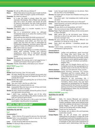 161THAT’S ENGLISH!
Presenter: So, tell us.Why did you choose it?
Steve: What I liked about it was the way it made me think
and also made me laugh: a great combination!
Presenter: So, what is it about?
Steve: In a way, the book is simply about the main
character, Christopher. He’s a ﬁfteen year old boy
who has a form of autism and knows all sorts
of obscure information, but who ﬁnds emotions
and people’s behaviour much more difﬁcult to
understand.
Presenter: The blurb calls it a murder mystery. Is it a
detective story?
Steve: Not in a conventional sense, no, although
Christopher does try to solve the mystery of the
neighbour’s dead dog.
Marta: Did anything else about the book surprise you?
Steve: Well, you are immediately aware that this is not
a conventional novel when you ﬁrst turn the
pages and ﬁnd that the text is interrupted by
Christopher’s diagrams, symbols, plans, lists and
algebra. It looks very different to other novels.
Marta: Why did it make you laugh?
Steve: Well, although the setting is a modern suburban
street with ordinary houses and ordinary
neighbours, when this is described through
Christopher’s eyes, things can seem absurdly
funny.
Presenter: So, would you recommend it?
Steve: Absolutely! It’s moving and a real page-turner. I
couldn’t put it down.You’ve got to read it!
Presenter: Thanks. Now Marta, what about your choice?
SELFTEST (page 121)
Activity 2
82
Sheila:Good morning, Jean. It’s very early.
Jean: Oh hello, Sheila.Yes, sorry to bother you so early, but
something really strange has happened. My car isn’t
outside the house!
Sheila:Really? But I saw you parking the car in front of the
house last night.
Jean: Yes, and I didn’t use the car after that.
Sheila:Maybe your husband took the car.
Jean: Impossible! We only have one set of keys and look:
the keys are still in my bag!
Sheila:Oh dear. I think you’d better phone the police. A lot of
cars get stolen around here.
Jean: I didn’t hear anything. Maybe one of the other
neighbours saw something. Oh, what a nuisance, and
how am I going to get to work?
Sheila:Don’t worry. I can give you a lift to work, but I think
you’d better ring the police immediately.
UNIT 9. THE GENDER GAP
LANGUAGE STUDY (page 98)
Activities 4a and 4b
84
Conversation 1
Lucy: Hello, Granny. It’s so good to see you.You look well.
Granny: Hello, Lucy sweetheart, lovely to see you. So, how
was your trip to Florida?
Lucy: It was amazing! We had the best time.
Granny: I’m dying to hear all about it.
Lucy: Look, I’ve got loads of photos on my phone. Here
we are.This is me and Natalie.
Granny: You both look so brown! Isn’t Natalie training to be
an actress?
Lucy: Yes, that’s right – but nowadays she insists we say
‘an actor.’
Granny: Oh, I see. And who’s that with you in the pool?
Lucy: That’s Susanna, you know, who got us the cheap air
tickets through her job.
Granny: Oh yes, she’s an air stewardess, isn’t she?
Lucy: Yes, but everyone says ‘ﬂight attendant’ now.
Granny: Right. Flight attendant. Oh dear, all the names seem
to have changed.
Lucy: Well, we’ve got to be non-sexist now, Granny.
And this is one of me and Julia: she’s a customer
services manager now.
Granny: All your friends are doing so well. Where’s our
waitress? I’m dying for a cup of tea.
Lucy: Sssh, don’t say waitress – nowadays people say
‘server’.
Granny: I don’t know, sometimes I think all this political
correctness is going too far.
Conversation 2
Patricia Haslam: Ladies and gentlemen, good morning!
For those who don’t know me, I’m
Patricia Haslam and I’m the chair of the
Equality and Diversity Committee. I’d like
to welcome some special guests today –
if you could just introduce yourselves...
Angela, ﬁrst.
Angela Harris: Hello, yes, I’m Angela Harris and I’m a
ﬁreﬁghter and I am the representative for
gender issues in the County Fire Service.
Patricia Haslam: Thank you and welcome. And, Lauren...
Lauren Chambers: Good morning everyone, I’m Lauren
Chambers and I’m a police ofﬁcer. I’m
also responsible for promoting equality
in the police service here.
Patricia Haslam: Welcome to the committee. Oh, I
should also mention that another of our
members, Diana Jones, has just been
appointed as spokesperson for Equality
and Diversity for the Council, so we’ll be
seeing a lot of her in the media hopefully.
Congratulations, Diana. So, the ﬁrst item
on the agenda is...
SKILLS WORK (page 101)
Activities 2a and 2b
87
Presenter: Hello, I’m Joanna Maxwell and welcome
to this edition of Nine to ﬁve all about the
modern workplace.Today we’re looking at the
role of life coaches and we have in the studio
Sanjay Rajeev, a life and business coach.
Thank you for being with us today, Sanjay.
Sanjay Rajeev: Thank you for having me.
Presenter: So Sanjay, tell us what a life and business
coach does exactly.
Sanjay Rajeev: Well, as we all know, our personal
relationships are the key to a happy life. If we
are getting on well with the people around us,
theneverythingiseasier,andthisiseventruer
in business. In fact, such is the importance of
successful work relationships that they are
 