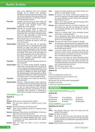 Audio Scripts
THAT’S ENGLISH!162
even more signiﬁcant than any business
strategy. So to answer your question,
basically as a life and business coach, I help
my clients understand themselves better and
change their behaviour so that they improve
their relationships at work.
Presenter: I gather that you focus on how male and
female type thinking affects the workplace.
I assume most people’s brains work
depending on their gender.
Sanjay Rajeev: Actually, it’s not that simple. It’s surprising
how many people think in ways not
associated with their gender. Once someone
recognises their own style of thinking, then
they can take advantage of their strong
points and address any weaknesses.
Presenter: Most people tend to think that in order to
succeed in business we need to think like
men. Is this true?
Sanjay Rajeev: Traditionally that was true, as generally
male type brains are associated with being
focused on tasks and good at problem
solving.The disadvantage is that male type
thinkers always want to prove they are right
and attack. They tend to be less aware of
how other people feel and are poor listeners.
Nowadays, companies want people who
can work together constructively rather
than as single individuals.
Presenter: Does that mean female type approaches are
more popular?
Sanjay Rajeev: Yes, to a certain extent. Broadly speaking,
those with a female type brain are good at
communicating and being supportive. They
are especially good at creating strong groups
and this is excellent for team work. Again,
the disadvantages of this approach are these
people ﬁnd it difﬁcult to make hard decisions
and stick to them or voice unpopular ideas.
Presenter: I see. So neither one is ideal. So, what’s the
best approach?
Sanjay Rajeev: Having a balanced brain where someone
combines male and female ways of thinking
so that they are aware of people’s feelings
as well as being decisive and assertive.
Businesses want this combination as when
employees feel someone is listening to
them they are happier and more successful.
SPEAKING (page 102)
Activity 2
88
Gordon: What are you looking at there, Adam?
Adam: Oh, just some adverts for student summer jobs
abroad.
Gordon: Sounds interesting. Anything good?
Adam: Yeah, a few: bartender, server in a restaurant, that
kind of thing.
Gordon: Bartender? Sounds like the Wild West of America.
Why don’t they just say barman?
Adam: Well, we have to be non-sexist nowadays, don’t we?
Employers can’t specify whether they want a man
or a woman, it’s equal opportunities now. Seems
reasonable to me.
Gordon: Well, I’m sorry but that’s a lot of nonsense
because...
Jess: Excuse me, Dad, what do you mean? Surely you
believe in equal opportunities?
Gordon: Of course, I do. You’ve certainly got a point, but
you’re not going to change people’s attitudes just
by using politically correct terms like bartender.
What’s the point of it?
Jess: Well, I think using gender neutral language does
affect how people treat others.
Gordon: And I think it’s what you do that’s important, not
the names you use. You can change the names,
but if people’s attitudes don’t change too, then it’s
a waste of time.
Adam: Hang on a minute, Dad. I think changing names
does help to change attitudes.
Jess: You’re absolutely right, Adam. How else can we
show that the old names that discriminate against
women are unacceptable?
Gordon: Yes, yes, but I don’t think it results in change.
Jess: All right then, what about this? It’s against the law
to use racist language, which shows that language
is important and affects attitudes. So why should
we tolerate sexist terms?
Adam: I can see where you’re coming from Jess, but
Dad has a point, I mean, sometimes these neutral
terms do sound a bit weird, you know, unnatural,
like humankind instead of mankind and...
Jess: Sorry, can I just stop you there? Because you’re
looking at it as a man, so you have no idea how
excluded a woman may feel when she hears all
mankind.What about the women? It’s women who
aren’t taken seriously, not men.
Adam: OK, OK I get it. Sorry, Jess.
Gordon: Yes, sorry. Right then, who’s for some lunch?
Activity 3c
90
a You’ve certainly got a point, but…
b I can see where you’re coming from, but…
c What’s the point of it?
d How else can we show that’s unacceptable?
e Hang on a minute.
f Sorry, can I just stop you there?
REVISION 2
LANGUAGE REVISION (page 105)
Activity 8b
93
1 matriarchal 4 competitors 7 cheerful
2 endurance 5 photographic 8 spacious
3 dedication 6 airless 9 attendants
SKILLS WORK (pages 106-107)
Activities 3a and 3b
95
Steve: Hey Angela! Have you seen this survey and the
results in the paper?
Angela: No. What’s it about?
Steve: It’s all to do with how men and women see each
other and what men and women think about people
doing a job that is traditionally associated with the
opposite sex.
Angela: Really? What kind of questions did they ask?
 