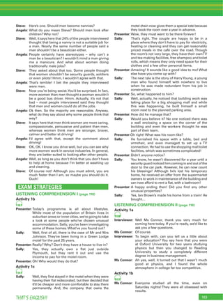 163THAT’S ENGLISH!
Steve: Here’s one. Should men become nannies?
Angela: What do you mean Steve? Should men look after
children? Why not?
Steve: Well, it says here that 24% of the people interviewed
thought that being a nanny is not a suitable job for
a man. Nearly the same number of people said a
man shouldn’t be a beautician either.
Angela: People certainly have stereotypes – why can’t a
man be a beautician? I wouldn’t mind a man giving
me a manicure. And what about women doing
traditionally male jobs?
Steve: They asked about that too. Some people thought
that women shouldn’t be security guards, soldiers
or even pilots! Hmm, I wouldn’t agree with that.
Angela: That’s terrible! I bet the people they interviewed
were men.
Steve: Now you’re being sexist.You’d be surprised. In fact,
more women than men thought a woman wouldn’t
be a good bus driver. Hmm. Actually, it’s not that
bad – most people interviewed said they thought
that men and women could do all the jobs.
Angela: Ok then. So the majority are reasonable. Anyway,
what do they say about why some people think that
way?
Steve: It says here that men think women are more caring,
compassionate, persuasive and patient than men,
whereas women think men are stronger, braver,
calmer and better at driving!
Angela: I’d agree with that, except the comment about
driving!
Steve: OK, OK. I know you drive well, but you can see why
more women work in service industries. In general,
they are better suited to looking after other people.
Angela: Well, as long as you don’t think that you don’t have
to help at home because I’m better at washing up
and cleaning.
Steve: Of course not! Although you must admit, you are
much faster than I am, so maybe you should do it.
Ouch!
EXAM STRATEGIES
LISTENING COMPREHENSION I (page 110)
Activity 1b
98
Presenter: Today’s programme is all about lifestyles.
While most of the population of Britain lives in
suburban areas or inner cities, we’re going to take
a look at some people who’ve chosen unusual
accommodation. Sally, you’ve been investigating
some of these homes. What’ve you found out?
Sally: Well, ﬁrst of all, there is the case of Mr and Mrs
Johnson. They’ve been living in a Green Lodge
motel for the past 25 years.
Presenter: Really? Why? Don’t they have a house to live in?
Sally: Yes, they actually own a ﬂat just outside
Plymouth, but they rent it out and use the
income to pay for the motel room.
Presenter: Oh! Why would they do that?
Activity 1c
99
Sally: Well, they ﬁrst stayed in the motel when they were
having their ﬂat redecorated, but then decided that
it’d be cheaper and more comfortable to stay there
permanently. And, the company that owns the
motel chain now gives them a special rate because
they book the room over a year in advance.
Presenter: Wow, they must want to be there forever!
Sally: That’s right. The couple are happy to be in a
place where they don’t have to pay for electricity,
heating or cleaning and they can get reasonably
priced meals in the café over the road. Though
the room’s not very large, they have their ownTV
and tea-making facilities, free shampoo and toilet
rolls, which means they only need space for their
clothes and a few other personal items.
Presenter: Amazing! It sounds like a good idea to me! What
else have you come up with?
Sally: The next tale is the story of HarryYoung, a young
man who found himself with nowhere to live
when he was made redundant from his job in
construction.
Presenter: So, what happened to him?
Sally: Well, actually, he noticed that building work was
taking place for a big shopping mall and while
this was happening, he built himself a small
room next to the planned parking area.
Presenter: How did he manage that?
Sally: Would you believe it? No one noticed there was
a wall enclosing a space on the corner of the
building and even the workers thought he was
part of their team.
Presenter:Oh right! What was his room like?
Sally: He furnished his space with a table, bed and
armchair, and even managed to set up a TV
connection. He had to use the shopping mall toilet
facilities, which was sometimes complicated!
Presenter: Didn’t anyone notice?
Sally: You know, he wasn’t discovered for a year until a
securityguardnoticedhimcominginandoutofthe
door to the car park. However, he can now count
his blessings! Although he’s lost his temporary
home, he received an offer from the supermarket
owners to work in maintenance of the building and
can now afford to rent a ﬂat, with a bathroom!
Presenter: A happy ending then! Did you ﬁnd any other
unusual properties?
Sally: Yes, Ian Brown’s made his home from a train! He
bought…
LISTENING COMPREHENSION II (page 110)
Activity 1a
100
Interviewer: Well Ms Connor, thank you very much for
coming here today. If you’re ready, we’d like to
ask you a few questions.
Ms Connor: Of course.
Interviewer: To begin with, can you tell us a little about
your education? You say here that you were
at Oxford University for two years studying
physics but then you changed to Reading
University to study a completely different
degree in business management.
Ms Connor: Ah yes, well, it turned out that I wasn’t much
good at physics, and I found the whole
atmosphere in college far too competitive.
Activity 1b
101
Ms Connor: Everyone studied all the time, even on
Saturday nights!They were all obsessed with
results.
 
