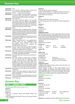 THAT’S ENGLISH!164
Interviewer: I see.
Ms Connor: So I moved to Reading where I could relax
more and the course was easier too.
Interviewer: Hmmm…, doesn’t like challenges.
Ms Connor: No, no, I could’ve ﬁnished at Oxford, but then
I wouldn’t have got involved in the Travel
Choice project. Now that was a challenge.
Interviewer: Tell us about it.
Ms Connor: This was a business venture I set up with
two friends from uni. While I was studying
business management, I became interested in
the marketing side and how much clients use
information from the Internet to make their
holiday and business travel choices.
Interviewer: Right.
Ms Connor: So, together with my colleague Dave, who was
doing computing, and Sue, who was studying
design, we created software that would enable
a hotel to easily measure customer comments,
both praise and complaints.
Interviewer: That sounds interesting. And how do you think
this relates to taking up a post with us as a
logistics manager?
Ms Connor: Well, I have great faith in my organisational
abilities. After all, my colleagues were
the creative ones; whereas I did all the
administrative work in the company we
founded to sell our product.
Interviewer: Ah yes, I see on here that you were managing
director of Travel Choice Software until last
year. What happened to the company?
Ms Connor: Well, we sold out to an American ﬁrm, and
since then, I have been working as a consultant
for hotels and restaurant chains.
Interviewer: And what difﬁculties have you encountered in
this job?
Ms Connor: The main problem is being able to calculate
the real service that the customer wants.
I mean, they ask you to help them solve
problems, but then they aren’t really sure
what the real problem is. Sometimes it can be
tricky to explain that a certain member of staff
is responsible for a drop in standards or that a
manager is not really doing their job properly.
Interviewer: So you think you are able to deal with difﬁcult
situations?
Ms Connor: Indeed. They keep calling me back from the
same companies, so I think I must’ve made a
good impression.
Interviewer: Thank you. Well, now we’d like you to do one
or two written tests before the CEO has a word.
Ms Connor: Fine.Thank you.
Answer Key
UNIT 1. TURNING POINTS
Turning your life around (pages 10-11)
Activity 1
1b, 2c, 3a
Activity 2
1 She has a company which sells African fabrics and
designs.
2 She realised that she’d been living a lie. She wasn’t being
true to herself.
Activity 3
1 She thinks they can be revealing.
2 They worked together at a magazine for three or four years.
3 Because she is writing an article about ethical trading.
4 Her health was suffering.
Activity 4
1 4
2 7 Any proﬁts they make are shared.
3 7 She was going to be in charge of the whole department.
4 4
Activity 5
1a, 2b
Activity 6
1c, 2a, 3b, 4d
Activity 7
Suggested answer:
My life ﬁnally took a turn for the better when I found my ﬁrst
job. I was able to become independent and ﬁnd my own ﬂat.
I met a lot of new friends and a special woman, Anne, and
things started going really well for me. I married Anne and
things couldn’t look any better for us.
Activity 8
Student’s own answers.
Activity 9a
1 Judy 3 Darren 5 Jo 7 Peter
2 Jude 4 Ian 6 Andy 8 Nadine
Activity 9b
2, 4
Activity 10a
1b, 2c, 3a, 4e, 5d
Activity 10b
1 dropped out 4 gave up
2 on the spot 5 turned his life around
3 at a crossroads 6 taken a turn for the better
Activity 11
Suggested answer:
I suppose what really turned my life around was when we
decided to start a family.
Having children brought on new responsibilities and it
totally changed our lifestyle. We began saving money,
eating healthier, going to bed earlier and just being more
responsible. We spent a lot of our time taking care of the
children, but I wouldn’t trade it for anything in the world.
READING (pages 12-13)
Activity 1
Student’s own answers.
Activity 2
3
Activity 3
1d, 2f, 3e, 4a, 5b, 6c
Activity 4
1b, 2a, 3b, 4c, 5b, 6a
Activity 5
2 become involved in 4 avoid 6 no longer have
3 spend time with 5 stop 7 end
Activity 6a
1
Veronica: she needed to end her relationship with her partner.
Answer Key
 