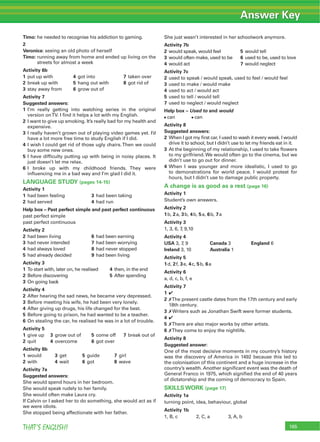 165THAT’S ENGLISH!
Timo: he needed to recognise his addiction to gaming.
2
Veronica: seeing an old photo of herself
Timo: running away from home and ended up living on the
streets for almost a week
Activity 6b
1 put up with 4 got into 7 taken over
2 break up with 5 hang out with 8 got rid of
3 stay away from 6 grow out of
Activity 7
Suggested answers:
1 I’m really getting into watching series in the original
version onTV. I ﬁnd it helps a lot with my English.
2 I want to give up smoking. It’s really bad for my health and
expensive.
3 I really haven’t grown out of playing video games yet. I’d
have a lot more free time to study English if I did.
4 I wish I could get rid of those ugly chairs.Then we could
buy some new ones.
5 I have difﬁculty putting up with being in noisy places. It
just doesn’t let me relax.
6 I broke up with my childhood friends. They were
inﬂuencing me in a bad way and I’m glad I did it.
LANGUAGE STUDY (pages 14-15)
Activity 1
1 had been feeling 3 had been taking
2 had served 4 had run
Help box – Past perfect simple and past perfect continuous
past perfect simple
past perfect continuous
Activity 2
2 had been living 6 had been earning
3 had never intended 7 had been worrying
4 had always loved 8 had never stopped
5 had already decided 9 had been living
Activity 3
1 To start with, later on, he realised 4 then, in the end
2 Before discovering 5 After spending
3 On going back
Activity 4
2 After hearing the sad news, he became very depressed.
3 Before meeting his wife, he had been very lonely.
4 After giving up drugs, his life changed for the best.
5 Before going to prison, he had wanted to be a teacher.
6 On stealing the car, he realised he was in a lot of trouble.
Activity 5
1 give up 3 grow out of 5 come off 7 break out of
2 quit 4 overcome 6 got over
Activity 6b
1 would 3 get 5 guide 7 girl
2 with 4 wait 6 got 8 wave
Activity 7a
Suggested answers:
She would spend hours in her bedroom.
She would speak rudely to her family.
She would often make Laura cry.
If Calvin or I asked her to do something, she would act as if
we were idiots.
She stopped being affectionate with her father.
She just wasn’t interested in her schoolwork anymore.
Activity 7b
2 would speak, would feel 5 would tell
3 would often make, used to be 6 used to be, used to love
4 would act 7 would neglect
Activity 7c
2 used to speak / would speak, used to feel / would feel
3 used to make / would make
4 used to act / would act
5 used to tell / would tell
7 used to neglect / would neglect
Help box – Used to and would
can can
Activity 8
Suggested answers:
2 When I got my ﬁrst car, I used to wash it every week. I would
drive it to school, but I didn’t use to let my friends eat in it.
3 At the beginning of my relationship, I used to take ﬂowers
to my girlfriend.We would often go to the cinema, but we
didn’t use to go out for dinner.
4 When I was younger and more idealistic, I used to go
to demonstrations for world peace. I would protest for
hours, but I didn’t use to damage public property.
A change is as good as a rest (page 16)
Activity 1
Student’s own answers.
Activity 2
1b, 2a, 3b, 4b, 5a, 6b, 7a
Activity 3
1, 3, 6, 7, 9,10
Activity 4
USA 3, 7, 9 Canada 3 England 6
Ireland 3, 10 Australia 1
Activity 5
1d, 2f, 3e, 4c, 5b, 6a
Activity 6
a, d, c, b, f, e
Activity 7
1 4
2 7The present castle dates from the 17th century and early
18th century.
3 7 Writers such as Jonathan Swift were former students.
4 4
5 7There are also major works by other artists.
6 7They come to enjoy the nightlife.
Activity 8
Suggested answer:
One of the most decisive moments in my country’s history
was the discovery of America in 1492 because this led to
the colonisation of this continent and a huge increase in the
country’s wealth. Another signiﬁcant event was the death of
General Franco in 1975, which signiﬁed the end of 40 years
of dictatorship and the coming of democracy to Spain.
SKILLS WORK (page 17)
Activity 1a
turning point, idea, behaviour, global
Activity 1b
1, B, c 2, C, a 3, A, b
Answer Key
 
