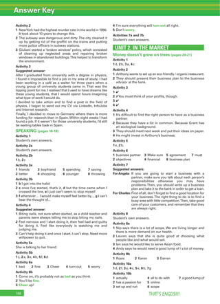 Answer Key
THAT’S ENGLISH!166
Activity 2
1 NewYork had the highest murder rate in the world in 1990.
It took about 10 years to change this.
2 The subway was dangerous and dirty.The city cleaned it
up by getting rid of the grafﬁti on the trains and putting
more police ofﬁcers in subway stations.
3 Giuliani started a ‘broken window’ policy, which consisted
of cleaning up neglected areas and repairing broken
windows in abandoned buildings.This helped to transform
the environment.
Activity 3
Suggested answer:
After I graduated from university with a degree in physics,
I found it impossible to ﬁnd a job in my area of study. I had
been working in a café as a waiter for three years when a
young group of university students came in. That was the
tipping point for me. I realised that I used to have dreams like
these young students, that I would spend hours imagining
what type of work I would do.
I decided to take action and to ﬁnd a post in the ﬁeld of
physics. I began to send out my CV via LinkedIn, InfoJobs
and Internet research.
Finally, I decided to move to Germany where there is more
funding for research than in Spain. Within eight weeks I had
found a job. If it weren’t for those university students, I’d still
be waiting tables back in Spain.
SPEAKING (pages 18-19)
Activity 1
Student’s own answers.
Activity 2a
Student’s own answers.
Activity 2b
1b, 2c
Activity 3a
1 friends 3 boyfriend 5 spending 7 saving
2 better 4 shopping 6 younger 8 throwing
Activity 3b
1 b I got into the habit
2 c once I’ve started, that’s it, d but the time came when I
crossed the line, e I just can’t seem to stop myself
3 f whenever… I would make myself feel better by..., g I can’t
bear the thought of...
Activity 4
Suggested answer:
1 Biting nails, not sure when started, as a child teacher and
parents were always telling me to stop biting my nails.
2 Feel nervous and I start doing it, then feel bad and guilty
for doing it. Feel like everybody is watching me and
judging me.
3 Can’t help doing it and once I start, I can’t stop. Need more
willpower to quit.
Activity 5a
She is talking to her friend.
Activity 5b
1c, 2a, 3e, 4b, 5f, 6d
Activity 6a
1 bad 2 ﬁne 3 Cheer 4 turn out 5 worry
Activity 6b
1 Come on, it’s probably not as bad as you think.
2 You’ll be ﬁne.
3 Cheer up!
4 I’m sure everything will turn out all right.
5 Don’t worry.
Activities 7a and 7b
Student’s own answers.
UNIT 2. IN THE MARKET
Money doesn’t grow on trees (pages 20-21)
Activity 1
1d, 2b, 3a, 4c
Activity 2
1 Anthony wants to set up an eco-friendly / organic restaurant.
2 They should present their business plan to the business
advisor at the bank.
Activity 3
1 4
2 7You must think of your proﬁts, though.
3 4
4 4
Activity 4
1 It’s difﬁcult to ﬁnd the right person to have as a business
partner.
2 Because they have a lot in common. Because Grant has
an ecological background.
3 They should meet next week and put their ideas on paper.
4 He might invest in Anthony’s business.
Activity 5
1a, 2b,
Activity 6
1 business partner 3 Make sure 5 agreement 7 must
2 objectives 4 ﬁnancial 6 business plan
Activity 7
Suggested answers:
For Angela: If you are going to start a business with a
partner, make sure you talk about each person’s
responsibilities otherwise you may have
problems.Then, you should write up a business
plan and take it to the bank in order to get a loan.
For Charles: First of all, don’t forget to ﬁnd a good location for
your business. The right thing to do is to ﬁnd a
busy area with little competition.Then, take good
care of your customers, and remember that they
are always right.
Activity 8
Student’s own answers.
Activity 9a
1 Nip says there is a lot of scope. We are living longer and
there is more demand on our health.
2 Lauren says that she is quite good at choosing what
people like and what would sell.
3 Ian says he would like to serve Asian food.
4 Andy says he would need a good lump of / a lot of money.
Activity 9b
1 Rosie 2 Karen 3 Darren
Activity 10a
1d, 2f, 3a, 4c, 5e, 6b, 7g
Activity 10b
1 actually 4 all to do with 7 a good lump of
2 has a passion for 5 online
3 set up and run 6 scope
 