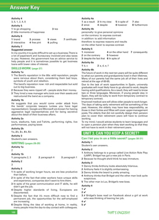 Answer Key
THAT’S ENGLISH!168
Activity 4
3, 5, 1, 2, 4, 6
Activity 5
1 to go shopping 3 tea
2 little moments of happiness
Activity 6
1 brand 3 process 5 views 7 certiﬁcate
2 interactive 4 free pint 6 pulling
Activity 7
Suggested answer:
In my country it is quite difﬁcult to set up a business.There is
a lot of paperwork and bureauracy involved and also taxes
to pay. However, the government has an advice service to
help people and it is sometimes possible to get business
loans with lower rates of interest.
SKILLS WORK (page 27)
Activity 1a
1 The Band’s reputation in the 60s: wild reputation, people
were nervous about them, considering them bad boys,
symbols of youth and rebellion.
The band’s reputation now: rich and respectable but sold
out to big business.
2 Because they were ripped off – people stole their money.
3 They hired a new manager who took over their assets and
restructured the band as a company.
Activity 1b
He suggests that you would come under attack from
the bands’ corporate lawyers (unless you have legal
representation). Google and Microsoft are known for having
aggressive legal representatives and for being secretive
about the detail of their business affairs.
Activity 2a
tours, stadiums, hats and T-shirts, performing rights, live
performances, paying taxes
Activity 2b
1a, 2b, 3c, 4b, 5b
Activity 3
Student’s own answers.
WRITING (pages 28-29)
Activity 1a
2
Activity 1b
1 paragraphs 2, 3 2 paragraph 4 3 paragraph 1
Activity 2
3
Activity 3
1 In spite of working longer hours, we are less productive
than before.
2 In spite of the fact that older workers have unique skills
and experience, companies don’t want to hire them.
3 In spite of his great communication and IT skills, he still
didn’t get the job.
4 Despite higher standards of living, Europeans are
discontented.
5 Despite the fact that it’s more difﬁcult now to ﬁnd a
permanent job, the opportunities for the self-employed
are increasing.
6 Despite liking the idea of working at home, in reality,
many people miss the day-to-day contact with colleagues.
Activity 4a
1 as a result 3 In my view 5 in spite of 7 also
2 since 4 despite 6 however 8 furthermore
Activity 4b
personally: to give personal opinions
on the contrary: to express contrast
in addition: to add information
therefore: to express reasons and results
on the other hand: to express contrast
Activity 5
1 moreover 4 on the other hand 7 consequently
2 on the contrary 5 however
3 despite the fact that 6 In spite of
Activity 6a
1 b, c 2 a, d, e, f
Activity 6b
The future of work in the next ten years will be quite different
to what our parents and grandparents lived in their lifetimes.
Many of our parents had the same job all of their lives and
retired at the age of 60-65.
Due to the lack of work opportunities in Spain, university
graduates will most likely have to go abroad to work, despite
having solid qualiﬁcations.As a result, they will need to know
two or three languages. Moreover, if young people stay in
Spain, they will be lucky to work from temporary contract to
temporary contract.
Improved medical care will allow older people to work longer.
The days of taking early retirement will be something of the
past. However, the elderly may have less responsibility, as
those in their forties and ﬁfties will cover upper-management
posts.The elderly that did not carefully design their pension
plan to cover their retirement years will have to continue
working.
To my mind, I would advise students to learn languages and
to open a pension plan when they start working so that they
will not have to work in their retirement years.
UNIT 3. CAN YOU KEEP A SECRET?
Can I let you in on a little secret? (pages 30-31)
Activity 1
Student’s own answers.
Activity 2
1 Anthony belongs to a group called Live Action Role Play
(LARP). Bridget has got a new job in Paris.
2 Because he thought she’d think he was immature.
Activity 3
1 Danny thinks Anthony looks absolutely hilarious.
2 Anthony feels it is slightly embarrassing.
3 Danny thinks the beard is pretty amazing.
4 Anthony thinks that Bridget and the other man look quite
suspicious.
5 The other man is Luc, Bridget’s new boss.
Activity 4
1 4
2 4
3 7 Bridget’s boss read on Facebook about a girl at work
who was thinking of leaving her job.
4 4
5 4
 