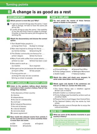 16 THAT’S ENGLISH!
Turning points
B
THAT’S IRELAND
SAME LANGUAGE, DIFFERENT LIVES
DOCUMENTARY
NOW YOU!
A change is as good as a rest
1 5
6
7
8
2
3
4
Which person is more like you? Why?
1
2
Watch the documentary and choose the correct
option.
1
a b
2
a b
3
a b
4
a b
5
a b
6
a b
7
a
b
Try and match the names of these famous
places in Dublin to the photos.
a d
b e
c f
Watch the video and check your answers. In
what order does Aidan visit the places?
Watch again and decide if the sentences are
true (4) or false (7). Correct the false ones.
1
2
3
4
5
6
What are some of the decisive moments in your
country’s history?
Listen to the speakers talking about decisive
moments in their country’s history.Tick (4) the
things they mention.
1
2
3
4
5
6
7
8
9
10
Now match the relevant events from activity 3
to the countries (a-e). For some countries there
is more than one event.
a c e
b d
1 4
2
3
5
6
One of the most decisive moments was
the discovery of America in… because…
Another signiﬁcant event was…
 