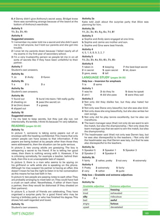 169THAT’S ENGLISH!
6 7 Danny didn’t give Anthony’s secret away. Bridget knew
there was something strange because of the beard at the
bottom of Anthony’s wardrobe.
Activity 5
1b, 2a, 3b, 4b
Activity 6
Suggested answers:
1 I remember my sister told me a secret and she didn’t want
me to tell anyone, but I told our parents and she got into
trouble.
2 I once let my parents down because I failed nearly all of
my exams in my ﬁrst year of secondary school.
3 I’m a very trustworthy person so people let me in on all
sorts of secrets like if they have been unfaithful to their
partner.
Activity 7
Student’s own answers.
Activity 8a
1 Jo 2 Andy 3 Karen
Activity 8b
1 a 2 b 3 a
Activity 9a
Student’s own answers.
Activity 9b
1 found out 5 burst into tears / felt really guilty
2 cheating on 6 pass (the secret) on
3 let (him) down 7 a gossip
4 slipped out
Activity 10
Suggested answer:
I try my best to keep secrets, but they just slip out, not
intentionally. It’s terrible, I think it’s because I’m very talkative.
READING (pages 32-33)
Activity 1a
In picture 1, someone is taking some papers out of an
envelope with the heading conﬁdential.This means that only
certain people can have access to that information. If the
papers are being looked at by people other than those they
were addressed to, then the situation can be quite serious.
In picture 2, two young adults are gossiping. The boy is
whispering a secret to his friend. If he is telling her good
news, then there is nothing wrong with it. However, if he
is criticising somebody, for example a teacher, behind their
back, then this is an unacceptable lack of respect.
In picture 3, there is a man who seems to be spying on
his girlfriend or wife while she is speaking on the phone.
Although he may suspect his partner is having an affair, this
doesn’t mean he has the right to listen in to her conversation
as this means he has lost faith in her.
In picture 4, two people are passing notes to each other.They
are probably arranging to meet later on.They could have had
a crush on each other. Nevertheless, if either of them have
a partner, then they would be dishonest (if they cheated on
their partners).
In picture 5, a bunch of friends are celebrating. They have
organised a surprise party for a good friend who may be
having a birthday party or who has ﬁnished his degree.This
shows he’s well-regarded and loved.
Activity 1b
Student’s own answers.
Activity 2a
Katie told Josh about the surprise party that Alice was
planning for him.
Activity 2b
1h, 2c, 3e, 4b, 5g, 6a, 7d, 8f
Activity 3
a Sophie and Andy were engaged at one time.
b Sophie and Jamie are mother and son.
c Sophie and Gina were best friends.
Activity 4
4, 5, 1, 6, 8, 9, 3, 2, 7
Activity 5
1b, 2a, 3b, 4a, 5b, 6b, 7b, 8b
Activity 6
1 taken in 4 keeping 7 the best-kept secret
2 in secret 5 open secret 8 let, down
3 gave, away 6 tell
LANGUAGE STUDY (pages 34-35)
Help box – Inversion for emphasis
1 is 2 same
Activity 1
1 was he 3 do they lie 5 does he speak
2 am I 4 did she pass 6 were they sad
Activity 2
2 Not only did they dislike her, but they also hated her
family.
3 Not only was Diana very beautiful, but she was also kind.
4 Not only does she sing beautifully, but she also writes her
own songs.
5 Not only did he play tennis excellently, but he also ran
marathons.
6 The team manager says (that) not only do we want to win
the match, but also the championship. / Not only does the
team manager say that we want to win the match, but also
the championship.
7 The headmaster said (that) not only was Darren lazy, but
he was also disrespectful to the teachers. / Not only did
the headmaster say that Darren was lazy, but that he was
also disrespectful to the teachers.
Activity 3a
1 Speaker 5 3 Speaker 1 5 Speaker 3
2 Speaker 2 4 Speaker 4
Activity 3b
1 fairly 2 rather, pretty 3 not very 4 extremely
Activity 4
1 Pretty 3 extremely 5 fairly
2 very 4 rather 6 quite
Help box – Gradable and extreme adjectives
1 a 2 a
Activity 5a
Gradable adjective Extreme adjective
cold freezing
tired exhausted
silly ridiculous
bad awful
angry furious
upset devastated
 
