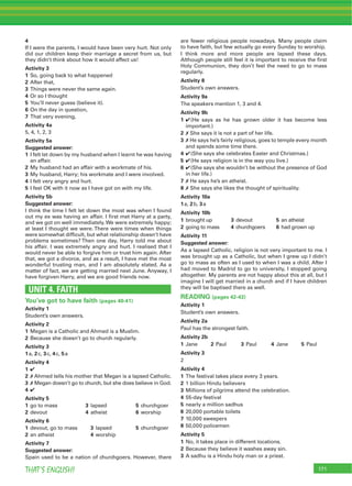 171THAT’S ENGLISH!
4
If I were the parents, I would have been very hurt. Not only
did our children keep their marriage a secret from us, but
they didn’t think about how it would affect us!
Activity 3
1 So, going back to what happened
2 After that,
3 Things were never the same again.
4 Or so I thought
5 You’ll never guess (believe it).
6 On the day in question,
7 That very evening,
Activity 4a
5, 4, 1, 2, 3
Activity 5a
Suggested answer:
1 I felt let down by my husband when I learnt he was having
an affair.
2 My husband had an affair with a workmate of his.
3 My husband, Harry; his workmate and I were involved.
4 I felt very angry and hurt.
5 I feel OK with it now as I have got on with my life.
Activity 5b
Suggested answer:
I think the time I felt let down the most was when I found
out my ex was having an affair. I ﬁrst met Harry at a party,
and we got on well immediately.We were extremely happy;
at least I thought we were. There were times when things
were somewhat difﬁcult, but what relationship doesn’t have
problems sometimes? Then one day, Harry told me about
his affair. I was extremely angry and hurt. I realised that I
would never be able to forgive him or trust him again. After
that, we got a divorce, and as a result, I have met the most
wonderful trusting man, and I am absolutely elated. As a
matter of fact, we are getting married next June. Anyway, I
have forgiven Harry, and we are good friends now.
UNIT 4. FAITH
You’ve got to have faith (pages 40-41)
Activity 1
Student’s own answers.
Activity 2
1 Megan is a Catholic and Ahmed is a Muslim.
2 Because she doesn’t go to church regularly.
Activity 3
1a, 2c, 3c, 4c, 5a
Activity 4
1 4
2 7 Ahmed tells his mother that Megan is a lapsed Catholic.
3 7 Megan doesn’t go to church, but she does believe in God.
4 4
Activity 5
1 go to mass 3 lapsed 5 churchgoer
2 devout 4 atheist 6 worship
Activity 6
1 devout, go to mass 3 lapsed 5 churchgoer
2 an atheist 4 worship
Activity 7
Suggested answer:
Spain used to be a nation of churchgoers. However, there
are fewer religious people nowadays. Many people claim
to have faith, but few actually go every Sunday to worship.
I think more and more people are lapsed these days.
Although people still feel it is important to receive the ﬁrst
Holy Communion, they don’t feel the need to go to mass
regularly.
Activity 8
Student’s own answers.
Activity 9a
The speakers mention 1, 3 and 4.
Activity 9b
1 4(He says as he has grown older it has become less
important.)
2 7 She says it is not a part of her life.
3 7 He says he’s fairly religious, goes to temple every month
and spends some time there.
4 4(She says she celebrates Easter and Christmas.)
5 4(He says religion is in the way you live.)
6 4(She says she wouldn’t be without the presence of God
in her life.)
7 7 He says he’s an atheist.
8 7 She says she likes the thought of spirituality.
Activity 10a
1a, 2b, 3a
Activity 10b
1 brought up 3 devout 5 an atheist
2 going to mass 4 churchgoers 6 had grown up
Activity 11
Suggested answer:
As a lapsed Catholic, religion is not very important to me. I
was brought up as a Catholic, but when I grew up I didn’t
go to mass as often as I used to when I was a child. After I
had moved to Madrid to go to university, I stopped going
altogether. My parents are not happy about this at all, but I
imagine I will get married in a church and if I have children
they will be baptised there as well.
READING (pages 42-43)
Activity 1
Student’s own answers.
Activity 2a
Paul has the strongest faith.
Activity 2b
1 Jane 2 Paul 3 Paul 4 Jane 5 Paul
Activity 3
2
Activity 4
1 The festival takes place every 3 years.
2 1 billion Hindu believers
3 Millions of pilgrims attend the celebration.
4 55-day festival
5 nearly a million sadhus
6 20,000 portable toilets
7 10,000 sweepers
8 50,000 policemen
Activity 5
1 No, it takes place in different locations.
2 Because they believe it washes away sin.
3 A sadhu is a Hindu holy man or a priest.
 