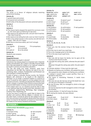 173THAT’S ENGLISH!
Activity 2a
The writer is in favour of religious schools receiving
government funding.
Activity 2b
1 general facts and context
2 compared and contrasted
3 both sides of the discussion and your personal opinion
Activity 3
1b, 2c, 3a
Activity 4
2 The rescue teams stopped the search for survivors; even
so, she never gave up believing he was alive.
3 She seems to be telling the truth, and yet I don’t trust her.
/Yet, I don’t trust her.
4 She seems to be telling the truth, even so I don’t trust her
5 She is the richest woman in the country, but still she isn’t
happy. / Still, she isn’t happy.
6 She has an enormous salary, yet it isn’t enough.
Activity 5
1 as regards 4 however 7 In comparison,
2 still 5 to conclude
3 in spite of 6 on the whole
Activity 6a
Student’s own answers.
Activity 6b
Suggested Answer:
Should religion be taught in schools?
Catholicism has always played an important role in Spanish
society and education.Yet, it wasn’t until after Franco’s death
that a law was passed for religion or an ‘optional’ subject to
be taught in primary and secondary education.
This law still holds true today. However, apart from
Catholicism (of the 69% the majority are said to be non-
practising), Islam, Judaism, Protestantism and Hinduism are
also practised in present-day Spain.
In spite of being a culturally diverse country, the Catholic
Religion still continues to be taught in the classroom,
although it is no longer a practical tradition to continue to
do so. It would be more logical to cut this subject from the
national curriculum. Families can educate their children in the
church, mosque, or temple of their choice to ensure that their
personal belief system is being conserved and developed.
If this subject were cut, our students would be able to take
a true optional class that would enrich their education such
as computer programming, Mythology, Sign Language,
Cooking, Choir, Psychology, etc.
On the one hand, It would be a good idea to keep to the
tradition and continue offering religion in schools, but on
the other hand, it would be good for this subject to be cut
from the curriculum and let people decide what they want to
study. It is time for the Spanish curriculum to move towards
the needs of 21st century students and families.
REVISION 1
LANGUAGE REVISION (pages 50-51)
Activity 1a
1 had been living 6 had compiled
2 wasn’t going 7 was
3 had suffered / was suffering 8 left
4 had 9 knocked
5 noted 10 had walked
Activity 1b
found out: neither came: both went: both
was: used to be left: both saw: neither
decided: neither arrived: both
Activity 2a
1 will you? 4 weren’t you? 7 shall we?
2 didn’t they? 5 will you?
3 were you? 6 don’t you?
Activity 2b
1 real question 4 conﬁrmation 7 real question
2 conﬁrmation 5 real question
3 conﬁrmation 6 real question
Activity 3
1 pretty 4 ﬁrmly 7 hardly
2 surprisingly 5 absolutely 8 kindly
3 unfortunately 6 actually
Activity 4
1b, 2c, 3a, 4b, 5b, 6c, 7b, 8b
Activity 5
1 Have you met the woman living in the house on the
corner?
2 He is the man to ask if you need help.
3 This is the message given to the followers.
4 This is the way to go to get home.
Activity 6
1 Not only did he leave his family, but he gave all his
money to the Church as well.
2 I thought the acting was awful, whereas the plot wasn’t
bad.
Whereas I thought the acting was awful, the plot wasn’t
bad.
3 I wonder whether / if they took the right road.
4 Despite not feeling very conﬁdent, she passed the exam.
She passed the exam despite not feeling very conﬁdent.
5 I realised it would mean a great sacriﬁce. Even so, I
decided to help them.
6 The report is interesting. However, it needs more
research.
7 Not only can you ski, but you can go the beach too / you
can also go to the beach in Granada.
8 He lost his keys. Still, he managed to climb in through
the window.
He lost his keys but he still managed to climb in through
the window.
9 I doubt whether / if / that he’ll enjoy the show.
10 On seeing the results, she was relieved.
Activity 7
1 plough back 3 got rid of 5 took a turn
2 let them down 4 get over
Activity 8
1 out 3 off 5 out 7 into
2 away / out 4 up 6 over
Activity 9
1 ﬂexibility 3 competitor 5 operation
2 adaptable 4 stabilise 6 investment
Activity 10
1 liquidation 4 faith 7 fast 10 blessings
2 assets 5 sins 8 blind
3 debts 6 prayers 9 leaf
 
