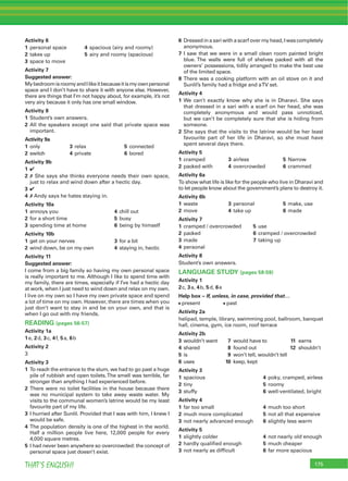 175THAT’S ENGLISH!
Activity 6
1 personal space 4 spacious (airy and roomy)
2 takes up 5 airy and roomy (spacious)
3 space to move
Activity 7
Suggested answer:
MybedroomisroomyandIlikeitbecauseitismyownpersonal
space and I don’t have to share it with anyone else. However,
there are things that I’m not happy about, for example, it’s not
very airy because it only has one small window.
Activity 8
1 Student’s own answers.
2 All the speakers except one said that private space was
important.
Activity 9a
1 only 3 relax 5 connected
2 switch 4 private 6 bored
Activity 9b
1 4
2 7 She says she thinks everyone needs their own space,
just to relax and wind down after a hectic day.
3 4
4 7 Andy says he hates staying in.
Activity 10a
1 annoys you 4 chill out
2 for a short time 5 busy
3 spending time at home 6 being by himself
Activity 10b
1 get on your nerves 3 for a bit
2 wind down, be on my own 4 staying in, hectic
Activity 11
Suggested answer:
I come from a big family so having my own personal space
is really important to me. Although I like to spend time with
my family, there are times, especially if I’ve had a hectic day
at work, when I just need to wind down and relax on my own.
I live on my own so I have my own private space and spend
a lot of time on my own. However, there are times when you
just don’t want to stay in and be on your own, and that is
when I go out with my friends.
READING (pages 56-57)
Activity 1a
1e, 2d, 3c, 4f, 5a, 6b
Activity 2
3
Activity 3
1 To reach the entrance to the slum, we had to go past a huge
pile of rubbish and open toilets.The smell was terrible, far
stronger than anything I had experienced before.
2 There were no toilet facilities in the house because there
was no municipal system to take away waste water. My
visits to the communal women’s latrine would be my least
favourite part of my life.
3 I hurried after Sunlil. Provided that I was with him, I knew I
would be safe.
4 The population density is one of the highest in the world.
Half a million people live here, 12,000 people for every
4,000 square metres.
5 I had never been anywhere so overcrowded: the concept of
personal space just doesn’t exist.
6 Dressedinasariwithascarfovermyhead,Iwascompletely
anonymous.
7 I saw that we were in a small clean room painted bright
blue. The walls were full of shelves packed with all the
owners’ possessions, tidily arranged to make the best use
of the limited space.
8 There was a cooking platform with an oil stove on it and
Sunlil’s family had a fridge and aTV set.
Activity 4
1 We can’t exactly know why she is in Dharavi. She says
that dressed in a sari with a scarf on her head, she was
completely anonymous and would pass unnoticed,
but we can’t be completely sure that she is hiding from
someone.
2 She says that the visits to the latrine would be her least
favourite part of her life in Dharavi, so she must have
spent several days there.
Activity 5
1 cramped 3 airless 5 Narrow
2 packed with 4 overcrowded 6 crammed
Activity 6a
To show what life is like for the people who live in Dharavi and
to let people know about the government’s plans to destroy it.
Activity 6b
1 waste 3 personal 5 make, use
2 move 4 take up 6 made
Activity 7
1 cramped / overcrowded 5 use
2 packed 6 cramped / overcrowded
3 made 7 taking up
4 personal
Activity 8
Student’s own answers.
LANGUAGE STUDY (pages 58-59)
Activity 1
2c, 3a, 4b, 5d, 6e
Help box – If, unless, in case, provided that…
present past
Activity 2a
helipad, temple, library, swimming pool, ballroom, banquet
hall, cinema, gym, ice room, roof terrace
Activity 2b
3 wouldn’t want 7 would have to 11 earns
4 shared 8 found out 12 shouldn’t
5 is 9 won’t tell, wouldn’t tell
6 uses 10 keep, kept
Activity 3
1 spacious 4 poky, cramped, airless
2 tiny 5 roomy
3 stuffy 6 well-ventilated, bright
Activity 4
1 far too small 4 much too short
2 much more complicated 5 not all that expensive
3 not nearly advanced enough 6 slightly less warm
Activity 5
1 slightly colder 4 not nearly old enough
2 hardly qualiﬁed enough 5 much cheaper
3 not nearly as difﬁcult 6 far more spacious
 