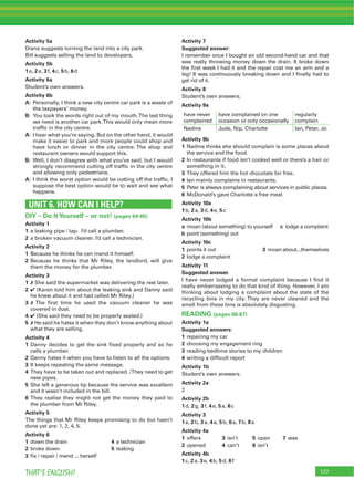 177THAT’S ENGLISH!
Activity 5a
Diana suggests turning the land into a city park.
Bill suggests selling the land to developers.
Activity 5b
1e, 2a, 3f, 4c, 5b, 6d
Activity 6a
Student’s own answers.
Activity 6b
A: Personally, I think a new city centre car park is a waste of
the taxpayers’ money.
B: You took the words right out of my mouth.The last thing
we need is another car park.This would only mean more
trafﬁc in the city centre.
A: I hear what you’re saying. But on the other hand, it would
make it easier to park and more people could shop and
have lunch or dinner in the city centre. The shop and
restaurant owners would support this.
B: Well, I don’t disagree with what you’ve said, but I would
strongly recommend cutting off trafﬁc in the city centre
and allowing only pedestrians.
A: I think the worst option would be cutting off the trafﬁc. I
suppose the best option would be to wait and see what
happens.
UNIT 6. HOW CAN I HELP?
DIY – Do ItYourself – or not! (pages 64-65)
Activity 1
1 a leaking pipe / tap. I’d call a plumber.
2 a broken vacuum cleaner. I’d call a technician.
Activity 2
1 Because he thinks he can mend it himself.
2 Because he thinks that Mr Riley, the landlord, will give
them the money for the plumber.
Activity 3
1 7 She said the supermarket was delivering the rest later.
2 4 (Karen told him about the leaking sink and Danny said
he knew about it and had called Mr Riley.)
3 7 The ﬁrst time he used the vacuum cleaner he was
covered in dust.
4 4 (She said they need to be properly sealed.)
5 7 He said he hates it when they don’t know anything about
what they are selling.
Activity 4
1 Danny decides to get the sink ﬁxed properly and so he
calls a plumber.
2 Danny hates it when you have to listen to all the options.
3 It keeps repeating the same message.
4 They have to be taken out and replaced. /They need to get
new pipes.
5 She left a generous tip because the service was excellent
and it wasn’t included in the bill.
6 They realise they might not get the money they paid to
the plumber from Mr Riley.
Activity 5
The things that Mr Riley keeps promising to do but hasn’t
done yet are: 1, 2, 4, 5.
Activity 6
1 down the drain 4 a technician
2 broke down 5 leaking
3 ﬁx / repair / mend ... herself
Activity 7
Suggested answer:
I remember once I bought an old second-hand car and that
was really throwing money down the drain. It broke down
the ﬁrst week I had it and the repair cost me an arm and a
leg! It was continuously breaking down and I ﬁnally had to
get rid of it.
Activity 8
Student’s own answers.
Activity 9a
have never
complained
have complained on one
occasion or only occasionally
regularly
complain
Nadine Jude, Nip, Charlotte Ian, Peter, Jo
Activity 9b
1 Nadine thinks she should complain is some places about
the service and the food.
2 In restaurants if food isn’t cooked well or there’s a hair or
something in it.
3 They offered him the hot chocolate for free.
4 Ian mainly complains in restaurants.
5 Peter is always complaining about services in public places.
6 McDonald’s gave Charlotte a free meal.
Activity 10a
1b, 2a, 3d, 4e, 5c
Activity 10b
a moan (about something) to yourself c lodge a complaint
b point (something) out
Activity 10c
1 points it out 3 moanabout...themselves
2 lodge a complaint
Activity 11
Suggested answer.
I have never lodged a formal complaint because I ﬁnd it
really embarrassing to do that kind of thing. However, I am
thinking about lodging a complaint about the state of the
recycling bins in my city. They are never cleaned and the
smell from these bins is absolutely disgusting.
READING (pages 66-67)
Activity 1a
Suggested answers:
1 repairing my car
2 choosing my engagement ring
3 reading bedtime stories to my children
4 writing a difﬁcult report
Activity 1b
Student’s own answers.
Activity 2a
2
Activity 2b
1d, 2g, 3f, 4e, 5a, 6c
Activity 3
1a, 2b, 3a, 4a, 5b, 6a, 7b, 8a
Activity 4a
1 offers 3 isn’t 5 open 7 was
2 opened 4 can’t 6 isn’t
Activity 4b
1c, 2a, 3e, 4b, 5d, 6f
 