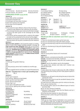 Answer Key
THAT’S ENGLISH!178
Activity 5
1 out of service 3 came into service 5 to be of service
2 at your service 4 in service 6 pay lip service
LANGUAGE STUDY (pages 68-69)
Activity 1a
2 Your offer will be considered.
3 The game had been lost.
4 The project will have been ﬁnished.
5 The roof is going to be repaired.
6 The motor can be replaced.
Activity 1b
2 The customers were offered a discount (by the shop).
A discount was offered to the customers (by the shop).
3 The concierge has been given a bonus by the hotel manager.
A bonus has been given to the concierge by the hotel
manager.
4 The winner will be presented with a medal by the judges.
A medal will be presented to the winner by the judges.
5 Students can be given surprise exams (by their teachers).
Surprise exams can be given to students (by their teachers).
Activity 2
Work has been started on the Crossrail project in London,
which is one of the largest building projects in Europe. A
huge tunnel has been designed which will run for 42 km
from east to west and it is being excavated by eight huge
machines. Travelling time for millions of commuters will be
reduced in the future. The original tunnel had been proposed
in 1948 but it was not built due to lack of money. The tunnel
will be opened in 2018 and by then, 5 million tonnes of earth
will have been moved to Essex.
Activity 3a
2
Activity 3b
1 7 Tony got the garden tidied up.
2 4
3 4
4 7 The previous owner had it installed six months ago.
5 4
6 7Tony suggests that he and Sally can repaint the bedrooms.
Help box – Causative have: to have /get something done
1a, c 2b, d
Activity 4
2 had / got it repaired
3 am having / getting my eyes tested
4 had / got the room decorated
5 had / got her haired dyed
6 have / get it cut
7 had / got a new bathroom built
8 are having / getting new windows installed
Activity 5a
Conversation 1
a holiday hotel b praising
Conversation 2
a food in a restaurant b complaining
Conversation 3
a ﬂight b praising
Activity 5b
1 service highly enough 4 can’t stand
2 perfect 5 absolutely
3 afraid, problem 6 best I’ve ever had
Activity 6
1 are always helping 5 keep doing
2 is always baking 6 is always barking
3 keeps saying 7 keep forgetting
4 are always parking 8 is always saying
Activity 7
2 Speaker 1 SA Speaker 2 A
3 Speaker 1 A Speaker 2 SA
4 Speaker 1 A Speaker 2 SA
Activity 8a
police-plural youth-plural
people-plural committee-singular
government-singular
Activity 8b
1 was / were 3 have been 5 disagree 7 keeps
2 suffer 4 hasn’t / haven’t 6 worry
Would you like to volunteer your time? (page 70)
Activity 1
1 They are volunteering to clean up the local area.
2 They are volunteering to help with elderly people.
3 They are volunteering to help the environment by planting
trees.
4 They are volunteering to help with disabled people.
Activity 2
1b, 2a, 3c, 4b, 5a, 6c
Activity 3
Help for young school leavers isn’t mentioned.
Activity 4
USA: childcare, unemployment beneﬁts, care for the elderly
Canada: unemployment beneﬁts, healthcare
Australia: old age pensions, help with rent, student loans,
healthcare
England: care for the elderly, care for the disabled
The people from Jamaica and India don’t mention any
speciﬁc social care.
Activity 5
It takes about two hours to walk along the cliffs of Mohar
and swimming and surﬁng are the most popular sports in
Lahinch.
Activity 6
1 Because you will want to stop along the way to look at the
spectacular views.
2 She thinks they come to see the wonderful beauty of the
cliffs and the wildlife.
3 It was built as an observation point for visitors to the area.
4 You get an amazing view.
5 It took 320 million years for the different layers of rock to
form the cliffs.
6 You can see colonies of seabirds.
7 Because it faces directly west into the Atlantic and so it
receives a lot of waves.
8 Surﬁng has been popular for about 20 years.
9 Because that is when they get the big waves.
Activity 7
Suggested answer:
There are so many famous landmarks in my country that
it is difﬁcult to pick one. La playa de la Concha is a very
popular destination and the Camino de Santiago has lots of
famous landmarks all along the route.
 