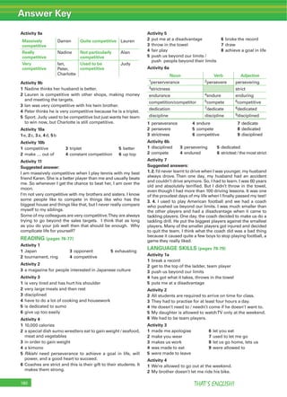 Answer Key
THAT’S ENGLISH!180
Activity 9a
Massively
competitive
Darren Quite competitive Lauren
Really
competitive
Nadine Not particularly
competitive
Alan
Very
competitive
Ian,
Peter,
Charlotte
Used to be
competitive
Judy
Activity 9b
1 Nadine thinks her husband is better.
2 Lauren is competitive with other shops, making money
and meeting the targets.
3 Ian was very competitive with his twin brother.
4 Peter thinks he is very competitive because he is a triplet.
5 Sport. Judy used to be competitive but just wants her team
to win now, but Charlotte is still competitive.
Activity 10a
1e, 2c, 3a, 4d, 5b
Activity 10b
1 competitive 3 triplet 5 better
2 make … out of 4 constant competition 6 up top
Activity 11
Suggested answer:
I am massively competitive when I play tennis with my best
friend Karen. She is a better player than me and usually beats
me. So whenever I get the chance to beat her, I am over the
moon.
I’m not very competitive with my brothers and sisters. I know
some people like to compete in things like who has the
biggest house and things like that, but I never really compare
myself to my siblings.
Some of my colleagues are very competitive.They are always
trying to go beyond the sales targets. I think that as long
as you do your job well then that should be enough. Why
complicate life for yourself?
READING (pages 76-77)
Activity 1
1 Japan 3 opponent 5 exhausting
2 tournament, ring 4 competitive
Activity 2
3 a magazine for people interested in Japanese culture
Activity 3
1 is very tired and has hurt his shoulder
2 very large meals and then rest
3 disciplined
4 have to do a lot of cooking and housework
5 is dedicated to sumo
6 give up too easily
Activity 4
1 10,000 calories
2 a special dish sumo wrestlers eat to gain weight / seafood,
meat and vegetables
3 in order to gain weight
4 a kimono
5 Rikishi need perseverance to achieve a goal in life, will
power, and a good heart to succeed.
6 Coaches are strict and this is their gift to their students. It
makes them strong.
Activity 5
2 put me at a disadvantage 6 broke the record
3 throw in the towel 7 draw
4 fair play 8 achieve a goal in life
5 push us beyond our limits /
push people beyond their limits
Activity 6a
Noun Verb Adjective
1perserverance 2persevere persevering
3strictness strict
endurance 4endure enduring
competition/competitor 5compete 6competitive
dedication 7dedicate 8dedicated
discipline discipline 9disciplined
1 perseverance 4 endure 7 dedicate
2 persevere 5 compete 8 dedicated
3 strictness 6 competitive 9 disciplined
Activity 6b
1 disciplined 3 persevering 5 dedicated
2 compete 4 endured 6 strictest / the most strict
Activity 7
Suggested answers:
1. 2. I’d never learnt to drive when I was younger, my husband
always drove. Then one day, my husband had an accident
and couldn’t drive anymore. So, I had to learn. I was 60 years
old and absolutely terriﬁed. But I didn’t throw in the towel,
even though I had more than 100 driving lessons. It was one
of the proudest days of my life when I ﬁnally passed my test!
3. 4. I used to play American football and we had a coach
who pushed us beyond our limits. I was much smaller than
the other players and had a disadvantage when it came to
tackling players. One day, the coach decided to make us do a
tackling drill. He put the biggest players against the smallest
players. Many of the smaller players got injured and decided
to quit the team. I think what the coach did was a bad thing
because it caused quite a few boys to stop playing football, a
game they really liked.
LANGUAGE SKILLS (pages 78-79)
Activity 1a
1 break a record
2 get to the top of the ladder, team player
3 push us beyond our limits
4 has got what it takes, throws in the towel
5 puts me at a disadvantage
Activity 2
2 All students are required to arrive on time for class.
3 They had to practise for at least four hours a day.
4 He doesn’t need to / needn’t come if he doesn’t want to.
5 My daughter is allowed to watchTV only at the weekend.
6 We had to be team players.
Activity 3
1 made me apologise 6 let you eat
2 make you wear 7 used to let me go
3 makes us work 8 let us go home, lets us
4 was made to eat 9 were allowed to
5 were made to leave
Activity 4
1 We’re allowed to go out at the weekend.
2 My brother doesn’t let me ride his bike.
 