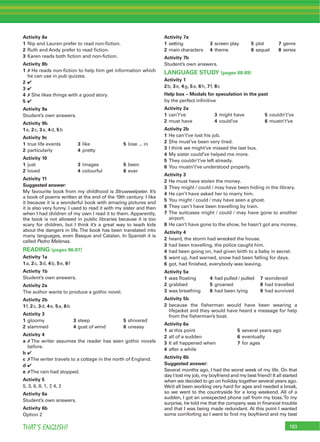 183THAT’S ENGLISH!
Activity 8a
1 Nip and Lauren prefer to read non-ﬁction.
2 Ruth and Andy prefer to read ﬁction.
3 Karen reads both ﬁction and non-ﬁction.
Activity 8b
1 7 He reads non-ﬁction to help him get information which
he can use in pub quizzes.
2 4
3 4
4 7 She likes things with a good story.
5 4
Activity 9a
Student’s own answers.
Activity 9b
1e, 2c, 3a, 4d, 5b
Activity 9c
1 true life events 3 like 5 lose ... in
2 particularly 4 pretty
Activity 10
1 just 3 images 5 been
2 loved 4 colourful 6 ever
Activity 11
Suggested answer:
My favourite book from my childhood is Struwwelpeter. It’s
a book of poems written at the end of the 19th century. I like
it because it is a wonderful book with amazing pictures and
it is also very funny. I used to read it with my sister and then
when I had children of my own I read it to them. Apparently,
the book is not allowed in public libraries because it is too
scary for children, but I think it’s a great way to teach kids
about the dangers in life.The book has been translated into
many languages, even Basque and Catalan. In Spanish it is
called Pedro Melenas.
READING (pages 86-87)
Activity 1a
1a, 2c, 3d, 4b, 5e, 6f
Activity 1b
Student’s own answers.
Activity 2a
The author wants to produce a gothic novel.
Activity 2b
1f, 2c, 3d, 4e, 5a, 6b
Activity 3
1 gloomy 3 steep 5 shivered
2 slammed 4 gust of wind 6 uneasy
Activity 4
a 7 The writer assumes the reader has seen gothic novels
before.
b 4
c 7The writer travels to a cottage in the north of England.
d 4
e 7The rain had stopped.
Activity 5
5, 3, 6, 8, 1, 7, 4, 2
Activity 6a
Student’s own answers.
Activity 6b
Option 2
Activity 7a
1 setting 3 screen play 5 plot 7 genre
2 main characters 4 theme 6 sequel 8 series
Activity 7b
Student’s own answers.
LANGUAGE STUDY (pages 88-89)
Activity 1
2b, 3e, 4g, 5a, 6h, 7f, 8c
Help box – Modals for speculation in the past
by the perfect inﬁnitive
Activity 2a
1 can’t’ve 3 might have 5 couldn’t’ve
2 must have 4 could’ve 6 mustn’t’ve
Activity 2b
1 He can’t’ve lost his job.
2 She must’ve been very tired.
3 I think we might’ve missed the last bus.
4 My sister could’ve helped me more.
5 They couldn’t’ve left already.
6 You mustn’t’ve understood properly.
Activity 3
2 He must have stolen the money.
3 They might / could / may have been hiding in the library.
4 He can’t have asked her to marry him.
5 You might / could / may have seen a ghost.
6 They can’t have been travelling by train.
7 The suitcases might / could / may have gone to another
airport.
8 He can’t have gone to the show, he hasn’t got any money.
Activity 4
2 heard, the storm had wrecked the house.
3 had been travelling, the police caught him.
4 had been going on, had given birth to a baby in secret.
5 went up, had warned, snow had been falling for days.
6 got, had ﬁnished, everybody was leaving.
Activity 5a
1 was ﬂoating 4 had pulled / pulled 7 wondered
2 grabbed 5 groaned 8 had travelled
3 was breathing 6 had been lying 9 had survived
Activity 5b
2 because the ﬁsherman would have been wearing a
lifejacket and they would have heard a message for help
from the ﬁsherman’s boat.
Activity 6a
1 at this point 5 several years ago
2 all of a sudden 6 eventually
3 It all happened when 7 for ages
4 after a while
Activity 6b
Suggested answer:
Several months ago, I had the worst week of my life. On that
day I lost my job, my boyfriend and my best friend! It all started
when we decided to go on holiday together several years ago.
We’d all been working very hard for ages and needed a break,
so we went to the countryside for a long weekend. All of a
sudden, I got an unexpected phone call from my boss.To my
surprise, he told me that the company was in ﬁnancial trouble
and that I was being made redundant. At this point I wanted
some comforting so I went to ﬁnd my boyfriend and my best
 