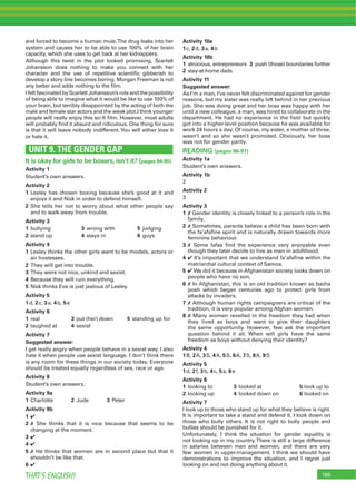 185THAT’S ENGLISH!
and forced to become a human mule.The drug leaks into her
system and causes her to be able to use 100% of her brain
capacity, which she uses to get back at her kidnappers.
Although this twist in the plot looked promising, Scarlett
Johansson does nothing to make you connect with her
character and the use of repetitive scientiﬁc gibberish to
develop a story line becomes boring. Morgan Freeman is not
any better and adds nothing to the ﬁlm.
IfeltfascinatedbyScarlettJohansson’sroleandthepossibility
of being able to imagine what it would be like to use 100% of
your brain, but terribly disappointed by the acting of both the
male and female star actors and the weak plot.I think younger
people will really enjoy this sci-ﬁ ﬁlm. However, most adults
will probably ﬁnd it absurd and ridiculous. One thing for sure
is that it will leave nobody indifferent.You will either love it
or hate it.
UNIT 9. THE GENDER GAP
It is okay for girls to be boxers, isn’t it? (pages 94-95)
Activity 1
Student’s own answers.
Activity 2
1 Lesley has chosen boxing because she’s good at it and
enjoys it and Nick in order to defend himself.
2 She tells her not to worry about what other people say
and to walk away from trouble.
Activity 3
1 bullying 3 wrong with 5 judging
2 stand up 4 stays in 6 guys
Activity 4
1 Lesley thinks the other girls want to be models, actors or
air hostesses.
2 They will get into trouble.
3 They were not nice, unkind and sexist.
4 Because they will ruin everything.
5 Nick thinks Eve is just jealous of Lesley.
Activity 5
1d, 2c, 3a, 4b, 5e
Activity 6
1 real 3 put (her) down 5 standing up for
2 laughed at 4 sexist
Activity 7
Suggested answer:
I get really angry when people behave in a sexist way. I also
hate it when people use sexist language. I don’t think there
is any room for these things in our society today. Everyone
should be treated equally regardless of sex, race or age.
Activity 8
Student’s own answers.
Activity 9a
1 Charlotte 2 Jude 3 Peter
Activity 9b
1 4
2 7 She thinks that it is nice because that seems to be
changing at the moment.
3 4
4 4
5 7 He thinks that women are in second place but that it
shouldn’t be like that.
6 4
Activity 10a
1c, 2d, 3a, 4b
Activity 10b
1 atrocious, entrepreneurs 3 push (those) boundaries further
2 stay-at-home dads
Activity 11
Suggested answer:
As I’m a man, I’ve never felt discriminated against for gender
reasons, but my sister was really left behind in her previous
job. She was doing great and her boss was happy with her
until a new colleague, a man, was hired to collaborate in the
department. He had no experience in the ﬁeld but quickly
got into a higher-level position because he was available for
work 24 hours a day. Of course, my sister, a mother of three,
wasn’t and so she wasn’t promoted. Obviously, her boss
was not for gender parity.
READING (pages 96-97)
Activity 1a
Student’s own answers.
Activity 1b
2
Activity 2
3
Activity 3
1 7 Gender identity is closely linked to a person’s role in the
family.
2 7 Sometimes, parents believe a child has been born with
the fa’afaﬁne spirit and is naturally drawn towards more
feminine behaviour.
3 7 Some fafas ﬁnd the experience very enjoyable even
though they later decide to live as men in adulthood.
4 4 It’s important that we understand fa’afaﬁne within the
matriarchal cultural context of Samoa.
5 4 We did it because in Afghanistan society looks down on
people who have no son,
6 7 In Afghanistan, this is an old tradition known as bacha
posh which began centuries ago to protect girls from
attacks by invaders.
7 7 Although human rights campaigners are critical of the
tradition, it is very popular among Afghan women.
8 7 Many women revelled in the freedom they had when
they lived as boys and want to give their daughters
the same opportunity. However, few ask the important
question behind it all. When will girls have the same
freedom as boys without denying their identity?
Activity 4
1B, 2A, 3S, 4A, 5S, 6A, 7S, 8A, 9S
Activity 5
1d, 2f, 3b, 4c, 5a, 6e
Activity 6
1 looking to 3 looked at 5 look up to
2 looking up 4 looked down on 6 looked on
Activity 7
I look up to those who stand up for what they believe is right.
It is important to take a stand and defend it. I look down on
those who bully others. It is not right to bully people and
bullies should be punished for it.
Unfortunately, I think the situation for gender equality is
not looking up in my country.There is still a large difference
in salaries between men and women, and there are very
few women in upper-management. I think we should have
demonstrations to improve the situation, and I regret just
looking on and not doing anything about it.
 