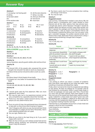Answer Key
THAT’S ENGLISH!188
Activity 6
1 not paying / not having paid 6 did the story become
2 asking 7 taking / you take
3 has been asked 8 what you think that
4 it 9 have found
5 the workers take 10 must have
Activity 7
1 to 3 on 5 up 7 to 9 at / over
2 of 4 in 6 out 8 at 10 on
Activity 8a
1 matriarchal 4 competitors 7 cheerful
2 endurance 5 photographic 8 spacious
3 dedication 6 airless 9 attendants
Activity 8b
1 matriarchal 4 competitors 7 cheerful
2 endurance 5 photographic 8 spacious
3 dedication 6 airless 9 attendants
Activity 9
2c, 3a, 4c, 5a, 6b, 7a, 8b, 9a, 10a, 11c
SKILLS WORK (pages 106-107)
Activity 1
1D, 2C, 3A, 4B
Activity 2
1A, 2A,C, 3B,D, 4A, 5C, 6B,D, 7C, 8A
Activity 3a
nanny, beautician, security guard, soldier, pilot and bus driver
Activity 3b
1 4
2 7 Around 24% of the people who answered the survey
thought men shouldn’t be able to work as a beautician.
3 7 Steve thinks women should be able to work as a pilot.
4 4
5 4
6 7 Steve doesn’t think Angela drives badly.
7 7 Angela isn’t any better at housework than Steve. She is
faster.
Activity 4a
1D, 2O, 3O, 4O, 5A, 6D, 7A, 8O, 9D, 10A
Activity 4b
1
A: I would agree with the ﬁrst statement. Men are more
aggressive, aren’t they?
B: You may be right, but in my experience women can be
very competitive too, especially about their families.
A: That’s true. And when I watch women’s tennis, I see the
players are very determined to win!
2
A: From my point of view, the participants have volunteered
to take part, so they know what is going to happen.
B: I don’t disagree with what you say, but sometimes I think
the presenters or judges are too hard. Personally, I don’t
enjoy watching people who are upset.
A: You are right. Neither do I.
3
A: What do you think is the best thing to do if you aren’t
happy with a service?
B: Well, the fact is that you can’t always accept bad service
without saying anything, but sometimes complaining
doesn’t help the situation.
A: You have a point, but if no one complains then nothing
will change in the future.
B: You may be right.
Activity 5
Suggested answer:
Last summer, I decided that I needed a new phone. My old
phone wasn’t a smartphone and I really wanted to have
Internet and all the other options that new phones have.
I bought the phone online because I thought it would be
cheaper. When the delivery arrived, I was really excited, but
then I opened the package and found that the phone was
already broken. I was so angry! I immediately tried to call
the company I ordered the phone from, but, as usual, I only
got a recorded message. I’ve written several emails, but I
haven’t had a reply. Next time I’ll buy a phone from a shop. I
regret buying something I thought was a bargain.
Activity 6a
1-9, 2-7, 3-6, 4-8, 5-10
Activity 6b
Formal Informal
I look forward to your
response.
Hope to hear from you soon.
I am extremely dissatisﬁed
with the product I was sold.
I am totally unhappy with
the stuff I bought.
I’m writing to inform you
of an incident that occurred
yesterday.
I want to tell you about
what happened yesterday.
I was told that I could have
a refund.
You said I’d get my money
back.
I would ask you to refund
my purchase.
I want my money back.
Activity 7a
Paragraph 1 – 2, 6, 7 Paragraph 3 – 5
Paragraph 2 – 1, 3, 4
Activity 7b
Suggested answer:
Dear Sirs,
I am writing to inform you about a number of problems
that I had while I was staying at your hotel last week. I was
travelling on business and stayed two nights.
Firstly, when I arrived at the hotel the receptionist was talking
on the phone. He kept me waiting for 15 minutes until he
had ﬁnished his conversation. When I could ﬁnally check in
he did not apologise and was quite rude.Then, I found that
my room had not been cleaned. There were papers on the
ﬂoor and one of the towels had clearly been used by another
guest. I asked for a clean towel, but I wasn’t given one until
the following day. In addition, I asked for an alarm call in the
morning, but the receptionist clearly forgot, so I was late for
an important meeting I had the next day.
I feel that this is unacceptable service from a 5-star hotel and
request a refund as soon as possible.
I look forward to your response.
Yours faithfully,
Marianne Fedigan
EXAM STRATEGIES
READING COMPREHENSION I: Multiple choice
(page 108)
Activity 1a
1 In his late twenties, Scott Harrison … .
 