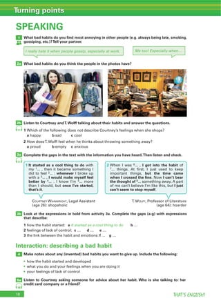 18 THAT’S ENGLISH!
Turning points
SPEAKING
Interaction: describing a bad habit
9
9
10
1
3b
4
5a
2a
2b
3a
What bad habits do you ﬁnd most annoying in other people (e.g. always being late, smoking,
gossiping, etc.)?Tell your partner.
Look at the expressions in bold from activity 3a. Complete the gaps (a-g) with expressions
that describe:
1 a It started as a cool thing to do b …
2 c d e …
3 f g …
Make notes about any (invented) bad habits you want to give up. Include the following:
Listen to Courtney asking someone for advice about her habit. Who is she talking to: her
credit card company or a friend?
What bad habits do you think the people in the photos have?
Listen to Courtney andT.Wolff talking about their habits and answer the questions.
1 not
a b c
2
a b c
Complete the gaps in the text with the information you have heard.Then listen and check.
I really hate it when people gossip, especially at work. Me too! Especially when…
a b
COURTNEY WAINWRIGHT T. WOLFF
2 6 I got into the habit
but the time came
when I crossed the line I can’t bear
the thought of 8
I just
can’t seem to stop myself
1 It started as a cool thing to do
1
2 whenever
3 I would make myself feel
better by 4 5
once I’ve started,
that’s it
 