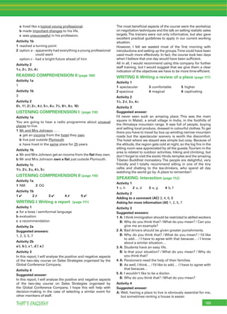 189THAT’S ENGLISH!
a lived like a typical young professional.
b made important changes to his life.
c was unsuccessful in his profession.
Activity 1b
1 reached a turning point
2 option a - apparently had everything a young professional
could want
option c - had a bright future ahead of him
Activity 2
1a, 2c, 3b, 4c
READING COMPREHENSION II (page 109)
Activity 1a
1
Activity 1b
3
Activity 2
0k, 1f, 2l,3c, 4d, 5n, 6e, 7b, 8h, 9a, 10i
LISTENING COMPREHENSION I: (page 110)
Activity 1a
You are going to hear a radio programme about unusual
places to live.
1 Mr and Mrs Johnson … .
a get an income from the hotel they own
b live just outside Plymouth
c have lived in the same place for 25 years
Activity 1b
a Mr and Mrs Johnson get an income from the ﬂat they own.
b Mr and Mrs Johnson own a ﬂat just outside Plymouth.
Activity 1c
1b, 2b, 3a, 4b, 5c
LISTENING COMPREHENSION II (page 110)
Activity 1a
1 NM 2 OG
Activity 1b
1 4 2 7 3 4 4 7 5 4
WRITING I:Writing a report (page 111)
Activity 1
a for a boss / semiformal language
b evaluation
c a recommendation
Activity 2a
Suggested answers:
1, 2, 3, 5, 7
Activity 2b
a5, b3, c1, d7, e2
Activity 3
In this report, I will analyse the positive and negative aspects
of the two-day course on Sales Strategies organised by the
Global Conference Company.
Activity 4
Suggested answer:
In this report, I will analyse the positive and negative aspects
of the two-day course on Sales Strategies organised by
the Global Conference Company. I hope this will help with
decision-making in the case of selecting a similar event for
other members of staff.
The most beneﬁcial aspects of the course were the workshop
on negotiation techniques and the talk on setting realistic sales
targets.The trainers were not only informative, but also gave
excellent practical guidelines to apply in our current working
situation.
However, I felt we wasted most of the ﬁrst morning with
introductions and setting up the groups.Time could have been
used much more effectively. In fact, the course took two days
when I believe that one day would have been sufﬁcient.
All in all, I would recommend using this company for further
staff training, but I would suggest that we give them a clear
indication of the objectives we have to be more time-efﬁcient.
WRITING II:Writing a review of a place (page 111)
Activity 1
1 spectacular 3 comfortable 5 higher
2 spacious 4 magical 6 captivating
Activity 2
1b, 2d, 3a, 4c
Activity 3
Suggested answer:
I’d never seen such an amazing place. This was the main
square in Matali, a small village in India, in the foothills of
the Himalaya mountain range. It was full of people, buying
and selling local produce, dressed in colourful clothes.To get
there you have to travel by bus up winding narrow mountain
roads but the spectacular scenery is worth the discomfort.
The hotel where we stayed was simple but cosy. Because of
the altitude, the region gets cold at night, so the log ﬁre in the
sitting room was appreciated by all the guests.Tourism in the
area is related to outdoor activities, hiking and climbing, but
don’t forget to visit the exotic Hindu temples and the amazing
Tibetan Buddhist monastery.The people are delightful, very
friendly and I totally recommend sitting in one of the tiny
cafés and chatting to the tea-drinkers, who spend all day
watching the world go by. A place to remember!
SPEAKING: Interaction (page 112)
Activity 1
1 c, h 2 a, d 3 e, g 4 b, f
Activity 2
Adding to a comment (AC) 3, 4, 6, 8
Asking for more information (AI) 1, 2, 5, 7
Activity 3
Suggested answers:
1 A: I think immigration should be restricted to skilled workers
B: Why do you think that? /What do you mean? / Can you
give me an example?
2 A: Bad drivers should be given greater punishments.
B: Why do you think that? / What do you mean? / I’d like
to add… / I have to agree with that because… / I know
about a similar situation…
3 A: Students have an easy life.
B: Is that your situation? / What do you mean? / Why do
you think that?
4 A: Pensioners need the help of their families.
B: As well, I think… / I’d like to add… / I have to agree with
that because…
5 A: I wouldn’t like to be a doctor.
B: Why do you think that? / What do you mean?
Activity 4
Suggested answer:
A: Well, having a place to live is obviously essential for me,
but sometimes renting a house is easier.
 