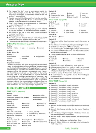 Answer Key
THAT’S ENGLISH!190
B: Yes, I agree. You don’t have to worry about paying for
repairs. For example, in my ﬂat the washing machine
broke, but I didn’t have to pay to have it ﬁxed. It was the
landlord’s responsibility.
A: I have to agree with that because I had a similar situation
with the heating in my ﬂat. It was so much easier, and
cheaper, to get the owner to organise the repairs.
B: What’s more, ﬂats are so expensive now. In the end you
have a mortgage until you retire.
A: What do you mean?
B: For instance, my brother is trying to buy a small ﬂat and
he can only afford it if he gets a mortgage for 35 years!
A: Still, I’d like to add that in some ways it must be nice to
have your own home.
B: Why do you think that?
A: You know, you can decorate it as you want and you don’t
have to worry about what the landlord will say.
B: That’s true, and as well, I think it can be a good investment.
SPEAKING: Monologue (page 113)
Activity 1
1 while 2 later 3 just 4 suddenly 5 moment
Activity 2
1c, 2a, 3d, 4e, 5b,
Activity 3
1 devastated 3 exhausted 5 disappointed
2 unfair 4 thrilled
Activity 4
Suggested answer:
I think the experience that really changed my life was when
I spent six months living in France. I had just ﬁnished school
and decided to take a gap year before going to uni. I went to
a small village to look after two children in a French family.
It was so hard at ﬁrst because I didn’t speak much French,
but the children were lovely and the mother in the family
was very kind. In fact, I think she had a great inﬂuence
on me. She was very calm and strong, so the times I felt
homesick she made me feel better, but she gave me a lot of
responsibility for the children so I had to grow up quickly. I
deﬁnitely matured that year and I think it helped me to do
better in my studies later. I also had the conﬁdence to move
away from home and now I love living in my own ﬂat.
SELF TESTS UNITS 1-9
SELFTEST 1 (page 114)
Activity 1
1 hadn’t travelled 4 had been trying
2 had been working / had worked 5 hadbeenpreparing
3 had broken up 6 had packed
Activity 2
1 break up 4 take over 7 grow out of
2 took over 5 come off 8 got over
3 break up with 6 get over
Activity 3
1 the tide has turned 4 turned, around
2 turn-up for the books 5 took a turn for the worse
3 turn over a new leaf 6 turns out
Activity 4
1 did you use to do? 5 would, thank 9 would, send
2 used to work 6 used to be 10 didn’t use to think
3 did you use to feel 7 would have
4 would shout 8 would write
Activity 5
1 pointers 4 Cheer 7 come on
2 the sooner, the better 5 turn out 8 better
3 me out here 6 Have, thought 9 hadn’t you
SELFTEST 2 (page 115)
Activity 1
1 don’t have to 3 Don’t 5 shouldn’t
2 must 4 do 6 should
Activity 2
1 invest in 3 break even 5 sell out
2 ripped, off 4 close, down 6 taken over
Activity 3
1b, 2e, 3f, 4a, 5c, 6d
Activity 4
1 If you need advice about computers, she’s the person to
talk to.
2 The ofﬁces are in that big building overlooking the port.
3 I’d like to see the report published last year.
4 The woman by the door talking to Cathy is the new boss!
5 The project ﬁnished last autumn was the most successful
we had ever undertaken.
6 That is the web page to go to for more information.
Activity 5
1 proﬁtable 3 invest 5 ﬂexibility
2 loan 4 expertise 6 stable
Activity 6
1 Despite (their) many failures, they never gave up.
2 Although we didn’t work very hard, we made a lot of money.
3 They can’t afford to set up an ofﬁce in London. Furthermore,
nobody speaks English well enough to run it.
4 In spite of feeling ill, she went to work as usual.
5 He seems to spend all day on the phone. However, he gets
excellent results.
6 Our sales are down.Therefore, our proﬁts will drop.
SELFTEST 3 (page 116)
Activity 1
1 absolutely / completely / totally gorgeous
2 absolutely / completely / totally ridiculous
3 absolutely / completely / totally freezing
4 absolutely / completely / totally huge
5 absolutely / completely / totally amazing
6 absolutely / completely / totally furious
7 absolutely / completely / totally devastated
8 absolutely / completely / totally exhausted
9 absolutely / completely / totally awful
Activity 2
1 Not only do you annoy me, but you also irritate everyone
else.
2 Not only did she sing well, but she also played the piano
superbly.
3 Not only do our neighbours park outside our house, but
they also leave their rubbish there.
4 Not only is he a good leader, but he is also a great public
speaker.
5 Not only do I dislike cats, but I also hate dogs.
6 Not only did the children do nothing to help, but they also
made a big mess.
 