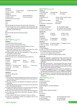 191THAT’S ENGLISH!
Activity 3
1 in secret 3 gave, away 5 best-kept secret
2 keep, a secret 4 took, in
Activity 4
1 cried her eyes out 4 tears welled up
2 feeling down 5 burst into tears
3 had a lump in her throat
Activity 5
1 4
2 4
3 7 He thought the campus was extremely impressive.
4 7 He thought the hall of residence was quite good: the
rooms were small but at least they were modern and he
liked the private bathroom.
5 4
6 7 He thought the pool was big enough.
7 4
Activity 6
3, 5, 2, 1, 4
SELFTEST 4 (page 117)
Activity 1
1 I hardly know where to start.
2 She is simply the best friend I have.
3 I just don’t know whether he would help me or not.
4 Surprisingly, he passed his exams.
5 She looks young but she is really older than him. /She
looks young but really she is older than him.
6 Unfortunately they lost the competition. /They lost the
competition unfortunately.
7 You will certainly be very welcome.
8 Actually, the train is supposed to leave at 9.00 a.m.
Activity 2
1 prayer 3 pilgrimage 5 sins 7 Hell
2 shrine 4 fast 6 Heaven 8 priest
Activity 3
1 wasn’t it? 3 haven’t you? 5 is it? 7 can’t you?
2 shall we? 4 do they? 6 will you?
Activity 4
1d, 2f, 3a, 4e, 5b, 6c
Activity 5
1b, 2b, 3a, 4b, 5a, 6a
Activity 6
1 I am going to the party despite the fact that I have been ill
for three days. / Despite having been ill for three days, I’m
going to the party.
2 She was very busy; nevertheless she helped me with the
shopping.
3 Although the church was burnt to the ground, the painting
was not touched by the ﬁre.
4 In spite of his gifts and ﬂowers / In spite of buying her gifts
and ﬂowers, she still refuses to speak to him.
5 The team only had 10 men; even so they still won the game.
6 The water was cold, but he still took a shower. / Still, he
took a shower.
7 I don’t want to sell my car. However, I have no choice.
8 I left him a message to phone me urgently; even so he
refused to call me back.
SELFTEST 5 (page 118)
Activity 1
1 provided that 3 Supposing 5 As long as
2 Given that 4 in case 6 unless
Activity 2
1 would you do 6 will, notice / would, notice
2 had 7 will, realise
3 would throw away 8 tell
4 let 9 will keep
5 mentions / mentioned 10 checks
Activity 3a
1 hardly big enough 4 only slightly bigger
2 much too cold 5 a little bit more exciting
3 nearly as expensive 6 quite the most beautiful
Activity 3b
1 hardly 3 nearly 5 little, more
2 much 4 slightly 6 quite, most
Activity 4
1 spacious 3 depressing 5 airless
2 overcrowded 4 ventilated 6 cheerful
Activity 5
1 personal space 3 waste of space 5 space to move
2 takes up, space 4 use of space
Activity 6a
1 They disagree.
2 a Do you really think that’s such a good idea?
b I wouldn’t quite put it that way myself.
c I’m not sure I agree with you there.
d I think you might be forgetting the humidity.
Activity 6b
1 Sherman suggests / suggested that they knock down the
walls and make the ofﬁce open-plan. // Sherman suggests /
suggested knocking down the walls and making the ofﬁce
open-plan.
2 Wei-Wei recommends / recommended that they convert
the meeting rooms next to the kitchen into ofﬁces. // Wei-
Wei recommends / recommended converting the meeting
rooms next to the kitchen into ofﬁces.
3 Jill suggests / suggested that they cancel the installation of
a new air conditioning system. // Jill suggests / suggested
cancelling the installation of a new air conditioning system.
4 Jill recommends / recommended that they keep the old
system. // Jill recommends / recommended keeping the
old system.
SELFTEST 6 (page 119)
Activity 1
1 came into service
2 was closed
3 out of service
4 was designed / had been designed
5 kept
6 was
7 was wasted / had been wasted
8 had
9 in service
Activity 2
1 has been proposed 4 has already been spent
2 will be saved 5 are being held
3 will be completed 6 was cancelled
 