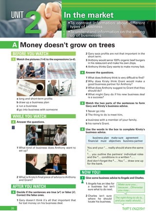 20 THAT’S ENGLISH!
2UNIT In the market
OBJECTIVES
NOW YOU!
Give some business advice toAngela and Charles.7
Money doesn't grow on treesA
2
3
4
Answer the questions.
1
2
3
4
Match the two parts of the sentences to form
Gary and Kirsty’s business advice.
1
2
a
b
Use the words in the box to complete Kirsty's
business advice.
Decide if the sentences are true (4) or false (7).
Correct the false ones.
1
AFTER YOU WATCH
3
5
4
6
Match the pictures (1-4) to the expressions (a-d).
a
b
c
d
1
BEFORE YOU WATCH
Answer the questions.
WHILE YOU WATCH
2
1
2
business plan make sure agreement
financial must objectives business partner
1 3
2 4
2
3
4 5
6 7
Make sure you...
because…Otherwise
you may...
The right thing to do is...
and you really should...
1
2
 