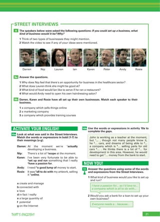 THAT’S ENGLISH!
ACTIVATE YOUR ENGLISH!
10a
STREET INTERVIEWS
Look at what was said in the Street Interviews.
Match the words or expressions in bold (1-7) to
their meanings (a-g).
Darren: actually
Nip: 2scope
Karen:
3set up and run
4have a passion for
Andy: 5a good lump of
Rosie: 6all to do with
7online
a
b
c
d
e
f
g
The speakers below were asked the following questions: If you could set up a business, what
kind of business would it be? Why?
1
2
Answer the questions.
1
2
3
4
Darren, Karen and Rosie have all set up their own businesses. Match each speaker to their
business.
1
2
3
9b
9a
8
10b Use the words or expressions in activity 10a to
complete the gaps.complete the gaps.
2 3
4
5 6
7
NOW YOU!
11 Answer the questions using some of the words
and expressions from the Street Interviews.
1
Everyone needs a... because...
I have a passion for... so I'd love to...
a company which is all to do with...
2
 