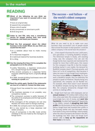 22 THAT’S ENGLISH!
In the market
Which of the following do you think are
important if you want to succeed with a new
business?
1
2
3
4
5
Listen to Joni Pitt, who runs a consultancy
service for people starting their own small
businesses, and check your answers.
Read the ﬁrst paragraph about the oldest
business in the world. Where do you think you
would ﬁnd this text?
1
2
3
4
Use the missing ﬁrst lines (1-3) to complete the
paragraphs (a-c) in the article.
1
assets
2
set up
3
running at a profit
Read the article again. Decide if the statements
are true (4) or false (7). Correct the false ones.
1
2
3
4
5
6
7
READING
4
3
1a
1b
2 What do you need to do to make sure your
business stays successful? Lots of people would
like to know the answer to that question: could the
oldest company in the world have the answers?
a … , it has stayed in business for over 1,400 years,
and specialises in building Buddhist temples.
The Shitennoji temple in Osaka, still standing
today, was the company’s ﬁrst job and the
Kongõ family have repaired and maintained the
temple for more than 1,000 years. One reason
for this company’s long life is that the temple-
building market is very stable: the demand for
Buddhist temples doesn’t ﬂuctuate greatly, and
there isn’t a lot of competition. Also because it
takes ten years to train Kongõ Gumi employees,
they have unique skills and expertise. So, if you
want a Buddhist temple, they are deﬁnitely the
people to speak to! However, despite being very
specialised, the company can be ﬂexible too.
For example, when there wasn’t much demand
for Buddhist temples during the Second World
War, the company temporarily changed their
activity to making coﬃns.
b … Kongõ Gumi had over 100 employees and an
annual revenue of ¥7.5 billion ($70 million). But
then, only a year later, the company suddenly and
surprisingly lost a lot of money and went into
liquidation. So what had happened? Apparently,
in the 1980s, instead of ploughing back their
proﬁts into the business as they had always done
before, Kongõ Gumi had invested their proﬁts in
the housing market and also borrowed money
from banks to buy more buildings. Unfortunately,
when the value of property decreased in the 90s,
the buildings lost their value and Kongõ Gumi
weren’t able to keep up the repayments on
their loans to the banks.
12
The success – and failure – of
the world’s oldest company
 