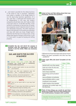 23THAT’S ENGLISH!
UNIT 2
6b
Listen to Cara and Felix talking about their new
businesses. Answer the questions.
1
2
Listen again. Who did what? Complete (4) the
table.
6a
Think of three things you would do and three
things you wouldn’t do if you were starting your
own small business. Compare with a partner.
Complete the dos and don’ts for success in
business with the expressions in bold from
activity 3 and the article. Make any necessary
changes.
7
5
I wouldn’t borrow any money from my family
or friends. I'd work from home. I…
TRACK 13
c … and made it possible for the oldest business
in the world to stay in business. Takamatsu
even asked a member of the Kongõ family to
run the day-to-day business operations. It is
very sad that a 1,400-year-old business lost
its independence in this way, and modern
companies should take note: don’t take on debt
if you don’t have to. In the 80s and 90s, it was
normal for businesses to borrow lots of money,
but companies mustn’t take this kind of risk if it
isn’t absolutely necessary. The other important
lesson to be learned is to do what you know best
and stay with what you know. Kongõ Gumi’s
expertise was the key to its long success. It has
always been good at temple construction: it still
is. It just wasn’t so good at buying and selling
property.
14
14
Cara Felix
4
4
DOs
DO plough back your profits
DO get as much expert advice as you can before
you 2... your business.
DO make sure that your employees have the
necessary 3… and 4… in important areas like IT.
DO plan carefully: 50% of new businesses 5… into ...
after only one year, and 80% after five years.
DON'Ts
DON’T take on too much debt or you may have
difficulty in 6… .
DON’T panic if it takes some time before you start to
7... . Most businesses begin by making a loss.
DON’T forget to buy insurance for important 8…
such as buildings, machinery and equipment.
DON’T be too optimistic. Calculate what you expect
your 9… to be in the first year and then divide it in
two.
DOS AND DON'TS FOR SUCCESS
IN BUSINESS
 