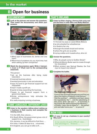 26 THAT’S ENGLISH!
In the market
B
SAME LANGUAGE, DIFFERENT LIVES
DOCUMENTARY
Open for business
1
2
3
Look at the pictures and answer the questions.
Then watch the documentary and check your
answers.
1
2
Watch the documentary again. Write J (James),
L (Lisa) or P (Paul) next to the corresponding
statement.
1
2
3
4
5
6
7
8
9
Listen to the speakers talking about setting up
a business in their country and complete the
missing words.
1 e
2
s
3 c
4 o
5 f
THAT’S IRELAND
4
6
5
1
2
3
4
5
6
Answer the questions.
1
2
3
Complete the leaﬂet.
Listen to Aidan singing a famous Irish song and
put the lines in order.Who was Molly Malone?
NOW YOU!
7 Is it easy to set up a business in your country?
Why (not)?
In my country it’s quite difﬁcult / easy…
One advantage is… However, …
The Guinness Storehouse
2
3
4
5
6
7
 