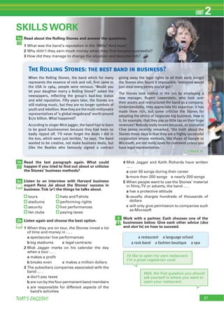 27THAT’S ENGLISH!
UNIT 2
1a
SKILLS WORK
Read about the Rolling Stones and answer the questions.
1
2
3
1b
2a
2b
Read the last paragraph again. What could
happen if you tried to ﬁnd out about or criticise
the Stones’ business methods?
Listen to an interview with Harvard business
expert Reno Jai about the Stones’ success in
business.Tick (4) the things he talks about.
Listen again and choose the best option.
1
a
b c
2
a
b c
3
a
b
c
4
a
b c
5
a
b
c
Work with a partner. Each chooses one of the
businesses below. Give each other advice (dos
and don’ts) on how to succeed.
19
19
3
a restaurant a language school
a rock band a fashion boutique a spa
Well, the ﬁrst question you should
ask yourself is where you want to
open your restaurant.
I’d like to open my own restaurant.
I’m a great vegetarian cook.
When the Rolling Stones, the band which for many
represents the essence of rock and roll, ﬁrst came to
the USA in 1964, people were nervous. ‘Would you
let your daughter marry a Rolling Stone?’ asked the
newspapers, reﬂecting the group’s bad-boy status
and wild reputation. Fifty years later, the Stones are
still making music, but they are no longer symbols of
youth and rebellion. Now theyare the multi-millionaire
representatives of ‘a global megabrand’ worth around
$170 billion. What happened?
According to singer Mick Jagger, the band had to learn
to be good businessmen because they had been so
badly ripped off. ‘I’ll never forget the deals I did in
the 60s, which were just terrible,’ he says. The band
wanted to be creative, not make business deals, but
(like the Beatles who famously signed a contract
giving away the legal rights to all their early songs)
the Stones also found it impossible: ‘everyone would
just steal every penny you’ve got.’
The Stones took control in the 70s by employing a
new manager, Rupert Lowenstein, who took over
their assets and restructured the band as a company.
Understandably, they appreciate his expertise: it has
made them rich, but some criticise the Stones for
adopting the ethics of corporate big business. How is
it, for example, that they pay so little tax on their huge
revenues? Nobody really knows because, as journalist
Clive James recently remarked, ‘the truth about the
Stones these days is that they are a highly successful
corporation whose methods, like those of Google or
Microsoft, are not really open for comment unless you
have legal representation.’
The Rolling Stones: the best band in business?
(onlinesource)
TRACK 18
 