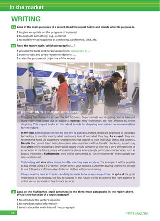 THAT’S ENGLISH!
In the market
WRITING
1a
2
1b
Look at the main purposes of a report. Read the report below and decide what its purpose is.
1
2
3
Read the report again.Which paragraph(s) ... ?
1 paragraph 2
2
3
Look at the highlighted topic sentences in the three main paragraphs in the report above.
What is the function of a topic sentence?
1
2
3
REPORT ON THE FUTURE OF SHOPPING
Shopping has changed a lot over the last 50 years. Supermarkets and shopping centres have put
many high-street shops out of business; however, they themselves are now affected by online
shopping. This report looks at the latest trends in shopping and makes recommendations
for the future.
In my view, personalisation will be the key to success. Indeed, shops are beginning to use digital
technology to monitor exactly what customers look at and what they buy. As a result, they can
recommend items via customers’ smartphones that appeal to their individual tastes and interests.
Despite the current trend being to replace sales assistants with automatic checkouts, experts say
that since online shopping is impersonal, shops should compete by offering a very different kind of
experience. In the future, shops will mainly be places where people go for personal services, such as
beauty treatments. Furthermore, they will be considered as ‘fun environments’ where people can
relax and interact.
Technology will also allow shops to offer exciting new services. For example, it will be possible
to buy things using a 3-D ‘printer’ which ‘prints’ your product. Customers buying clothes will be able
to use 3-D avatars of themselves to try on clothes without undressing.
Shops need to look at trends carefully in order to be more competitive. In spite of the great
importance of technology, the key to success in the future will be to achieve the right balance of
online versus personal or face-to-face services.
 