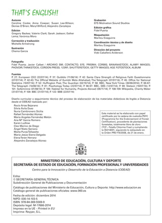 Autores
Caroline Cooke; Anna Cowper; Susan Lea-Wilson;
Denise O’Brien; Meryl Wilford; Alejandro Zarzalejos
Edición
Gregory Backes; Valerie Clark; Sarah Jackson; Esther
Lema; Verónica Moro
Corrección y traducción
Michelle Armstrong
Ilustración
Chema García
Grabación
EFS Motivation Sound Studios
Edición gráﬁca
Fidel Puerta
Maquetación
Maritxu Eizaguirre
Coordinación técnica y de diseño
Maritxu Eizaguirre
Dirección del proyecto
Vicki Caballero Anderson
Diseño curricular y seguimiento técnico del proceso de elaboración de los materiales didácticos de Inglés a Distancia
desde el CIDEAD realizado por:
Rocío Arias Bejarano
Silvia Ávila Duez
Nuria Cambronero Sicilia
Rafael Fernández Alonso
María Ángeles Fernández Melón
Ana Mª García Romero
Karen Ludlow
Cleo Merino de Diego
Ángel Nieto Serrano
Marta PurasTellaeche
María Jesús Sierra Delgado
ElenaTerán Herranz
Alejandro Zarzalejos Alonso
MINISTERIO DE EDUCACIÓN, CULTURAY DEPORTE
SECRETARÍA DE ESTADO DE EDUCACIÓN, FORMACIÓN PROFESIONALY UNIVERSIDADES
Centro para la Innovación y Desarrollo de la Educación a Distancia (CIDEAD)
Edita:
© SECRETARÍA GENERALTÉCNICA
Subdirección General de Publicaciones y Documentación
Catálogo de publicaciones del Ministerio de Educación, Cultura y Deporte: http://www.educacion.es
Catálogo general de publicaciones oﬁciales: www.060.es
Fecha de edición: diciembre 2014
NIPO: 030-14-103-5
ISBN: 978-84-369-5569-9
Depósito legal: M-17666-2014
Impreso en la UE - Printed in EU
Imprime: Reyper, S.L.
THAT’S ENGLISH!
Este material se ha elaborado con papel
certiﬁcado por la cadena de custodia PEFC
(Programme for the Endorsement of Forest
Certiﬁcation), procedente de plantaciones
forestales, totalmente libre de cloro
(TCF –Totally Chlorine Free) y cumpliendo
la ISO14001, siguiendo lo estipulado en
la Orden PRE/116/2008, de 21 de enero.
Fotografía
Fidel Puerta; Javier Calbet / ARCHIVO SM; CONTACTO; EFE; PRISMA; CORBIS; BANANASTOCK; ALAMY IMAGES;
PHOVOIR;THINKSTOCK; CORDON PRESS; 123RF; SHUTTERSTOCK; GETTY IMAGES; AGE FOTOSTOCK; ALBUM
Fuentes
P. 27: European CEO (22/07/14); P. 37: Quibblo (11/06/14): P. 42: Santa Clara Strength of Religious Faith Questionnaire
(07/07/14); P. 42-43: The Ofﬁcial Website of Kumbh Mela Allahabad, The Telegraph (07/07/14); P. 45: Ofﬁce for National
Statistics (10/07/14); P. 52: Hufﬁngton Post, The Guardian (02/10/14); P. 58: BBC, New York Times (30/06/2014); P. 66-67:
The Telegraph (14/06/14); P. 81: Psychology Today (22/07/14); P. 96-97: BBC, SBS (12/07/14); P. 99: Stetson (19/07/14); P.
101: Sofeminine (01/08/14); P. 106: Habitat for Humanity, Projects Abroad (06/11/14); P. 108-109: Wikipedia, Charity Water
(31/07/14); P. 109: BBC (31/07/14); P. 122: BBB (22/07/14)
 
