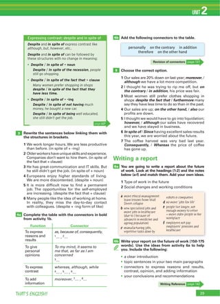 THAT’S ENGLISH!
UNIT 2
Expressing contrast: despite and in spite of
Despite and in spite of express contrast like
although, but, however, etc..
Despite and in spite of can be followed by
these structures with no change in meaning:
Despite / In spite of + noun
Despite / In spite of the recession, people
still go shopping.
Despite / In spite of the fact that + clause
Many women prefer shopping in shops
despite / in spite of the fact that they
have less time.
Despite / In spite of + -ing
Despite / In spite of not having much
money, he bought a new car.
Despite / In spite of being well educated,
she still didn’t get the job.
4b
5
3
4a
Add the following connectors to the table.
Choose the correct option.
1 moreover
although
2 on
the contrary in addition
3
despite the fact that furthermore
4 on the other hand, also
5
however, although
6 In spite of Since
7
Consequently, Whereas
Rewrite the sentences below linking them with
the structures in brackets.
1
2
3
4
5
6
Complete the table with the connectors in bold
from activity 1b.
Function Connector
as, because of, consequently,
2…
To my mind, it seems to
me that, as far as I am
concerned
3…
whereas, although, while
4 5 6…
moreover 7 …
personally on the contrary in addition
therefore on the other hand
Revision of connectors
Writing Reference
You are going to write a report about the future
of work. Look at the headings (1-2) and the notes
below (a-f) and match them. Add your own ideas.
1
2
6a
Write your report on the future of work (150-175
words). Use the ideas from activity 6a to help
you. Include the following:
6b
Writing a report
a more ethical management:
learn lessons from Wall
Street collapse
b new specialised jobs and
more jobs in healthcare
(due to / because of
advances in medicine and
ageing population)
c manufacturing jobs,
repetitive tasks done by
robots & computers
d no more ‘jobs for life’
e people live longer, not
enough money to retire
= more older people in the
workplace
f employers not pay
employees’ pensions and
healthcare
page 127
 
