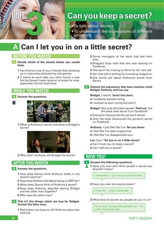 30 THAT’S ENGLISH!
3UNIT
Can I let you in on a little secret?A
WHILE YOU WATCH
2
5
1
BEFORE YOU WATCH
NOW YOU!
6AFTER YOU WATCH
3
Canyoukeepasecret?
OBJECTIVES
4
Decide which of the secrets below you would
keep.
1
2
Answer the questions.
2
Answer the questions.
1
2
3
4
5
Tick (4) the things which are true for Bridget.
Correct the false ones.
1
1
Answer the following questions.
1
3
2
3
4
5
6
Choose the expression that best matches what
Bridget, Anthony and Luc say.
Bridget: 1burst into tears
a
b
Bridget: 2find out
a
b
Anthony: 3let you down
a
b
Luc: 4let you in on a little secret
a
b
I remember… told me a secret and she…
I’m a very trustworthy person so... all
sorts of secrets like...
2
I once let… down because...
 
