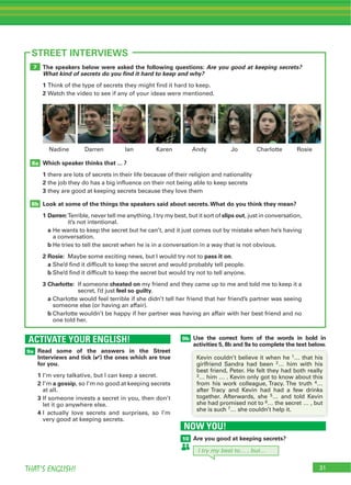 31THAT’S ENGLISH!
ACTIVATE YOUR ENGLISH!
9a
9b
31
STREET INTERVIEWS
Read some of the answers in the Street
Interviews and tick (4) the ones which are true
for you.
1
2 a gossip
3
4
Use the correct form of the words in bold in
activities 5, 8b and 9a to complete the text below.
The speakers below were asked the following questions: Are you good at keeping secrets?
What kind of secrets do you ﬁnd it hard to keep and why?
1
2
Which speaker thinks that ... ?
1
2
3
Look at some of the things the speakers said about secrets.What do you think they mean?
1 Darren: slips out
a
b
2 Rosie: pass it on
a
b
3 Charlotte: cheated on
feel so guilty
a
b
8b
8a
7
1
2
3
4
5
6
7
NOW YOU!
10 Are you good at keeping secrets?
I try my best to… , but…
 