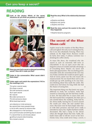 32 THAT’S ENGLISH!
Can you keep a secret?
READING
1b
2a
2b
32
1a
20
20
Look at the photos. Which of the secret
situations do you think are positive or negative?
Have you ever had a secret or planned something
secret? How did it make you feel?
Listen to the conversation. What secret didn’t
Katie keep?
Listen again and match the expressions (1-8) to
the meanings (a-h).
1
2
3
4
5
6
7
8
a
b
c
d
e
f
g
h
3
4
1
2
5
The secret of the Blue
Moon café
Sophie stood at the window of the Blue Moon
café and sighed. Not only was it raining heavily,
but it was also absolutely freezing. There was
nobody on the High Street. Business would
be fairly slow today. A solitary customer was
drinking his coffee slowly.
At times like these, she wondered why she
stayed in such an extremely dull town as
Churchfield. It was an open secret that she
longed to return to London and take advantage
of everything there: theatre, art, music and
better job opportunities. She was feeling pretty
miserable until she remembered the next day
was Friday and that she would see Jamie again.
And of course, Jamie was the real reason she
stayed around. He was based there and so she
would put up with anything to be near him.
Just thinking about him made her smile. She
could never feel down for long while she had
the chance of seeing him.
The important thing was that Jamie was quite
different to Andy, her ex-fiancé. Andy had
seemed so charming and she had been madly
in love. He had asked her to marry him and
she had trusted him completely, but then just
one month before the wedding, Andy had let
her down badly, leaving her to travel around
the world just when she had needed him
most. She knew now he had simply taken her
in with false promises and had never really
intended to marry her. Sophie had been totally
devastated. She had a lump in her throat
when she thought about that time. Sadly, she
hadn’t been able to tell her secret to her best
friend, Gina. Gina could never keep a secret,
5
10
15
20
25
30
35
3
4
Read the story.What is the relationship between
… ?
a
b
c
Read the story and put the events in the order
they happened.
1
 