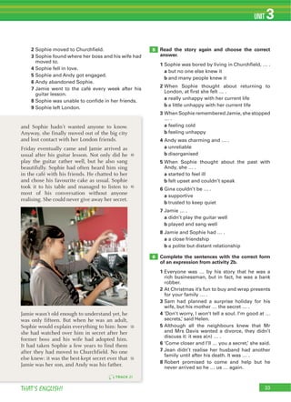 33THAT’S ENGLISH!
UNIT 3
33
5
6
TRACK 21
Read the story again and choose the correct
answer.
1
a
b
2
a
b
3
a
b
4
a
b
5
a
b
6
a
b
7
a
b
8
a
b
Complete the sentences with the correct form
of an expression from activity 2b.
1
2
3
4
5
6
7
8
40
45
50
55
and Sophie hadn’t wanted anyone to know.
Anyway, she finally moved out of the big city
and lost contact with her London friends.
Friday eventually came and Jamie arrived as
usual after his guitar lesson. Not only did he
play the guitar rather well, but he also sang
beautifully. Sophie had often heard him sing
in the café with his friends. He chatted to her
and chose his favourite cake as usual. Sophie
took it to his table and managed to listen to
most of his conversation without anyone
realising. She could never give away her secret.
Jamie wasn’t old enough to understand yet, he
was only fifteen. But when he was an adult,
Sophie would explain everything to him: how
she had watched over him in secret after her
former boss and his wife had adopted him.
It had taken Sophie a few years to find them
after they had moved to Churchfield. No one
else knew: it was the best-kept secret ever that
Jamie was her son, and Andy was his father.
2
3
4
5
6
7
8
9
 