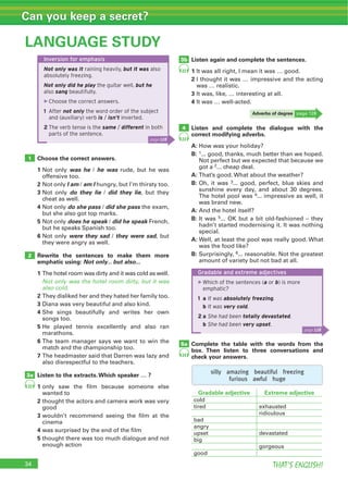 34 THAT’S ENGLISH!
Can you keep a secret?
34
LANGUAGE STUDY
1
2
3a
3b
4
Inversion for emphasis
Not only was it raining heavily, but it was also
absolutely freezing.
Not only did he play the guitar well, but he
also sang beautifully.
▶Choose the correct answers.
1 After not only the word order of the subject
and (auxiliary) verb is / isn’t inverted.
2 The verb tense is the same / different in both
parts of the sentence.
page 128
Gradable and extreme adjectives
▶Which of the sentences (a or b) is more
emphatic?
1 a It was absolutely freezing.
b It was very cold.
2 a She had been totally devastated.
b She had been very upset.
page 128
22
22
23
Choose the correct answers.
1 was he he was
2 I am am I
3 do they lie did they lie
4 do she pass did she pass
5 does he speak did he speak
6 were they sad they were sad
Rewrite the sentences to make them more
emphatic using: Not only... but also...
1
Not only was the hotel room dirty, but it was
also cold.
2
3
4
5
6
7
Listen to the extracts.Which speaker … ?
1
2
3
4
5
Listen again and complete the sentences.
1
2
3
4
Listen and complete the dialogue with the
correct modifying adverbs.
A:
B: 1
2
A:
B: 3
4
A:
B: 5
A:
B: 6
5a
silly amazing beautiful freezing
furious awful huge
24
Complete the table with the words from the
box. Then listen to three conversations and
check your answers.
Adverbs of degree
Gradable adjective Extreme adjective
 