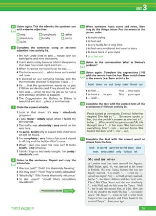 35THAT’S ENGLISH!
UNIT 3
6
7
8
9b
9a
9c
10
11
25
26
26
5b
took in secret gave the secret away also
eyes devastated only furious let
24
Listen again. Tick the adverbs the speakers use
with extreme adjectives.
Complete the sentences using an extreme
adjective from activity 5a.
1
2
3
4
5
6
7
8
Circle the correct adverbs.
1 very absolutely
2 rather totally
3 absolutely very
4 quite totally
5 completely very
6
totally very
7 pretty
absolutely
Listen to the sentences. Repeat and copy the
intonation.
1
2
3
4
When someone hears some sad news, they
may do the things below. Put the events in the
correct order.
a
b
c
d
e
1 b to feel sad
Listen to the conversation. What is Denise’s
problem?
Listen again. Complete the expressions (1-5)
with the words from the box.Then match them
to the events (a-e) from activity 9a.
1 4
2 5
3
Complete the text with the correct form of the
expressions (1-5) from activity 9c.
Complete the text with the correct word or
phrase from the box.
Me and my wives
A London man has been arrested for bigamy.
Niall Stuart, aged 40, was arrested at his home
in Enfield. His wife, Tanya, learned she was not
legally married. ‘I’m totally 1... . I cried my 2...
out all last night.’ Not 3... is Niall already married,
but he 4... has three children with his ‘real’ wife,
Clare! Mrs Clare Stuart said she was absolutely
5... with Niall and she felt sorry for Tanya. ‘Niall
6... her in and she trusted him, as I did. How can
I tell my children the truth? He has 7... his family
down.’ Mr Stuart 8... when he left a letter from
Tanya in his coat pocket, and Clare found it. He
married Tanya 9... four years ago.
1
2
3
4
5
burst down up out lump tears throat cry
Pronunciation Guide
 