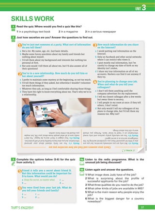 37THAT’S ENGLISH!
UNIT 3
4a3
4b
(onlinesource)
SKILLS WORK
Complete the options below (5-6) for the quiz
from activity 2.
Listen to the radio programme. What is the
unusual job being discussed?
Listen again and answer the questions.
1
2
3
4
5
6
28
28
Read the quiz.Where would you ﬁnd a quiz like this?
1 2 3
Just how secretive are you? Answer the questions to ﬁnd out.
1
2
Mostlya’s:Notonlyareyouextremelysecretive,butyouare
alsoalittlebitparanoid!Haveyouconsideredworkingforthe
intelligenceserviceasasecretagent?
Mostlyb’s:Youarenaturallyprettycautiousandonlyreveal
informationona‘needtoknow’basis.Perhapsyoushould
worryabitlessaboutthings.
Mostlyc’s:Youarefairlyrelaxedaboutyourpersonal
information,butyoualsohaveahealthylevelofself-protection.
Mostlyd’s:Yoursloganis‘Don’tworry,behappy’.Youdon’t
reallycareatallwhatpeopleknowaboutyourlife,butmaybe
youshouldbealittlemorecareful.
Checkyouranswersandfindouthowsecretiveyouare
How much information do you share
on the Internet?
a I avoid putting real information on the
Internet.
b Only on Facebook and other social networks
where I can restrict who views it.
c I post mostly real information, but I’m
careful to change my date of birth so my
identity isn’t stolen.
d I share my true information on all of my
accounts. Hackers can find it out anyway if
they try.
You’re planning to change your job.
When and what do you tell your
colleagues?
a I don’t tell them anything until the
company advertises for my replacement.
b I tell my closest colleague after a few weeks
but swear them to secrecy.
c I tell people in my room at once: if they tell
others, I don’t mind.
d Not only would I tell my colleagues of my
plans to change jobs, but I’d tell them my
reasons too. Why not?
You’ve just met someone at a party. What sort of information
do you tell them?
a Not a lot. My name, age, etc. Just basic details.
b Maybe some funny anecdotes about my family and friends but
nothing about myself.
c I’d tell them about my background and interests but nothing too
personal at first.
d Not only would I tell them all about me, but I’d also answer all of
their questions!
You’re in a new relationship. How much do you tell him or
her about yourself?
a I prefer to maintain some mystery at the beginning, so not too much.
b I’d tell them things if they asked, but otherwise I wouldn’t volunteer
too much information.
c Whatever they ask, as long as I feel comfortable sharing those things.
d They have the right to know everything about me. That’s why we’re in
a relationship.
TRACK 27
Friend A tells you a secret about friend B.
But this information could be important for
B to know. What would you do?
a Keep the secret, no matter what. c ...
b ... d …
You were fired from your last job. What do
you tell your friends and family?
a … c …
b … d …
 