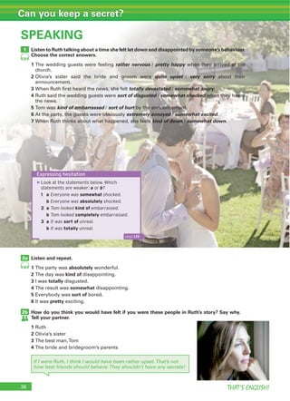 THAT’S ENGLISH!
Can you keep a secret?
SPEAKING
1
29
Listen to Ruth talking about a time she felt let down and disappointed by someone’s behaviour.
Choose the correct answers.
1 rather nervous pretty happy
2 quite upset very sorry
3 totally devastated somewhat angry
4 sort of disgusted somewhat shocked
5 kind of embarrassed sort of hurt
6 extremely annoyed somewhat excited
7 kind of down somewhat down
2a
2b
30
Listen and repeat.
1 absolutely
2 kind of
3 totally
4 somewhat
5 sort of
6 pretty
How do you think you would have felt if you were these people in Ruth’s story? Say why.
Tell your partner.
1
2
3
4
Expressing hesitation
▶Look at the statements below. Which
statements are weaker: a or b?
1 a Everyone was somewhat shocked.
b Everyone was absolutely shocked.
2 a Tom looked kind of embarrassed.
b Tom looked completely embarrassed.
3 a It was sort of unreal.
b It was totally unreal.
page 129
If I were Ruth, I think I would have been rather upset.That’s not
how best friends should behave.They shouldn’t have any secrets!
 