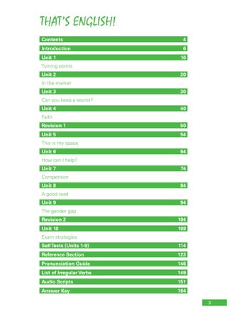 THAT’S ENGLISH!
3
Contents 4
Introduction 6
Unit 1 10
Turning points
Unit 2 20
In the market
Unit 3 30
Can you keep a secret?
Unit 4 40
Faith
Revision 1 50
Unit 5 54
This is my space
Unit 6 64
How can I help?
Unit 7 74
Competition
Unit 8 84
A good read
Unit 9 94
The gender gap
Revision 2 104
Unit 10 108
Exam strategies
SelfTests (Units 1-9) 114
Reference Section 123
Pronunciation Guide 146
List of Irregular Verbs 149
Audio Scripts 151
Answer Key 164
 