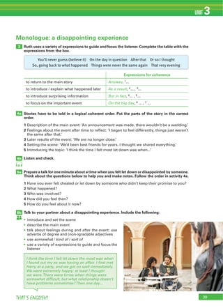 39THAT’S ENGLISH!
UNIT 3
3
4a
4b
5a
5b
Monologue: a disappointing experience
31
Ruth uses a variety of expressions to guide and focus the listener. Complete the table with the
expressions from the box.
Stories have to be told in a logical coherent order. Put the parts of the story in the correct
order.
1
2
3
4
5
Listen and check.
Prepare a talk for one minute about a time when you felt let down or disappointed by someone.
Think about the questions below to help you and make notes. Follow the order in activity 4a.
1
2
3
4
5
Talk to your partner about a disappointing experience. Include the following:
somewhat kind of sort of
Expressions for coherence
Anyway 1
As a result 2 3
But in fact 4 5
On the big day 6 7
I think the time I felt let down the most was when
I found out my ex was having an affair. I ﬁrst met
Harry at a party, and we got on well immediately.
We were extremely happy; at least I thought
we were.There were times when things were
somewhat difﬁcult, but what relationship doesn’t
have problems sometimes?Then one day...
You’ll never guess (believe it) On the day in question After that Or so I thought
So, going back to what happened Things were never the same again That very evening
 