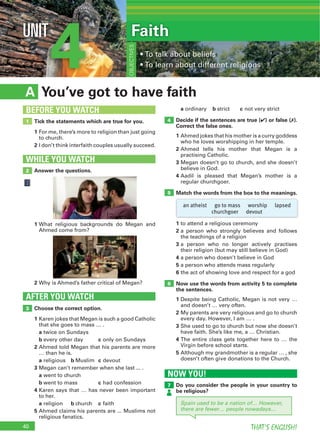 40 THAT’S ENGLISH!
4UNIT
You’ve got to have faithA
a ordinary b strict c not very strict
Decide if the sentences are true (4) or false (7).
Correct the false ones.
1 Ahmed jokes that his mother is a curry goddess
who he loves worshipping in her temple.
2 Ahmed tells his mother that Megan is a
practising Catholic.
3 Megan doesn’t go to church, and she doesn’t
believe in God.
4 Aadil is pleased that Megan’s mother is a
regular churchgoer.
Match the words from the box to the meanings.
Choose the correct option.
1 Karen jokes that Megan is such a good Catholic
that she goes to mass … .
a twice on Sundays
b every other day c only on Sundays
2 Ahmed told Megan that his parents are more
… than he is.
a religious b Muslim c devout
3 Megan can’t remember when she last ... .
a went to church
b went to mass c had confession
4 Karen says that … has never been important
to her.
a religion b church c faith
5 Ahmed claims his parents are ... Muslims not
religious fanatics.
AFTER YOU WATCH
3
4
5
Tick the statements which are true for you.
1 For me, there’s more to religion than just going
to church.
2 I don’t think interfaith couples usually succeed.
1
BEFORE YOU WATCH
Faith
OBJECTIVES
Answer the questions.
WHILE YOU WATCH
2
1 What religious backgrounds do Megan and
Ahmed come from?
2 Why is Ahmed’s father critical of Megan?
NOW YOU!
Do you consider the people in your country to
be religious?
7
6
an atheist go to mass worship lapsed
churchgoer devout
Spain used to be a nation of… However,
there are fewer… people nowadays…
1 to attend a religious ceremony
2 a person who strongly believes and follows
the teachings of a religion
3 a person who no longer actively practises
their religion (but may still believe in God)
4 a person who doesn’t believe in God
5 a person who attends mass regularly
6 the act of showing love and respect for a god
Now use the words from activity 5 to complete
the sentences.
1 Despite being Catholic, Megan is not very …
and doesn’t … very often.
2 My parents are very religious and go to church
every day. However, I am … .
3 She used to go to church but now she doesn’t
have faith. She’s like me, a … Christian.
4
Virgin before school starts.
5 Although my grandmother is a regular … , she
doesn’t often give donations to the Church.
 