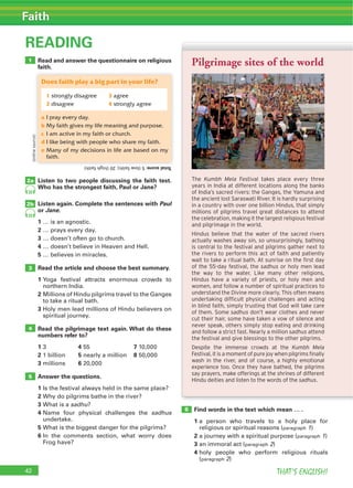 42 THAT’S ENGLISH!
Faith
Read and answer the questionnaire on religious
faith.
READING
Listen to two people discussing the faith test.
Who has the strongest faith, Paul or Jane?
Listen again. Complete the sentences with Paul
or Jane.
1 … is an agnostic.
2 … prays every day.
3 … doesn’t often go to church.
4 … doesn’t believe in Heaven and Hell.
5 … believes in miracles.
Read the article and choose the best summary.
1 Yoga festival attracts enormous crowds to
northern India.
2 Millions of Hindu pilgrims travel to the Ganges
to take a ritual bath.
3 Holy men lead millions of Hindu believers on
spiritual journey.
Read the pilgrimage text again. What do these
numbers refer to?
1 3 4 55 7 10,000
2 1 billion 5 nearly a million 8 50,000
3 millions 6 20,000
Answer the questions.
1 Is the festival always held in the same place?
2 Why do pilgrims bathe in the river?
3 What is a sadhu?
4 Name four physical challenges the sadhus
undertake.
5 What is the biggest danger for the pilgrims?
6 In the comments section, what worry does
Frog have?
Find words in the text which mean … .
1 a person who travels to a holy place for
religious or spiritual reasons (paragraph 1)
2 a journey with a spiritual purpose (paragraph 1)
3 an immoral act (paragraph 2)
4 holy people who perform religious rituals
(paragraph 2)
3
2a
6
4
5
2b
42
1
33
33
The Kumbh Mela Festival takes place every three
years in India at different locations along the banks
of India’s sacred rivers: the Ganges, the Yamuna and
the ancient lost Saraswati River. It is hardly surprising
in a country with over one billion Hindus, that simply
millions of pilgrims travel great distances to attend
the celebration, making it the largest religious festival
and pilgrimage in the world.
Hindus believe that the water of the sacred rivers
actually washes away sin, so unsurprisingly, bathing
is central to the festival and pilgrims gather next to
the rivers to perform this act of faith and patiently
wait to take a ritual bath. At sunrise on the first day
of the 55-day festival, the sadhus or holy men lead
the way to the water. Like many other religions,
Hindus have a variety of priests, or holy men and
women, and follow a number of spiritual practices to
understand the Divine more clearly. This often means
undertaking difficult physical challenges and acting
in blind faith, simply trusting that God will take care
of them. Some sadhus don’t wear clothes and never
cut their hair, some have taken a vow of silence and
never speak, others simply stop eating and drinking
and follow a strict fast. Nearly a million sadhus attend
the festival and give blessings to the other pilgrims.
Despite the immense crowds at the Kumbh Mela
Festival, it is a moment of pure joy when pilgrims finally
wash in the river, and of course, a highly emotional
experience too. Once they have bathed, the pilgrims
say prayers, make offerings at the shrines of different
Hindu deities and listen to the words of the sadhus.
Pilgrimage sites of the world
Does faith play a big part in your life?
a I pray every day.
b My faith gives my life meaning and purpose.
c I am active in my faith or church.
d I like being with people who share my faith.
e Many of my decisions in life are based on my
faith.
Totalscore:5(lowfaith);20(highfaith)
1 strongly disagree 3 agree
2 disagree 4 strongly agree
(onlinesource)
 
