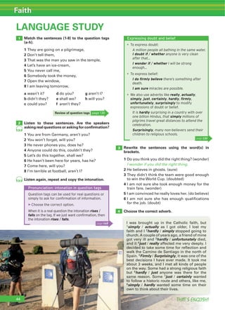 THAT’S ENGLISH!
Faith
THAT’S ENGLISH!44
LANGUAGE STUDY
Match the sentences (1-8) to the question tags
(a-h).
1
2 Don’t tell them,
3
4 Let’s have an ice-cream,
5 You never call me,
6 Somebody took the money,
7 Open the window,
8 I am leaving tomorrow,
a wasn’t it? d do you? g aren’t I?
b didn’t they? e shall we? h will you?
c could you? f aren’t they?
Rewrite the sentences using the word(s) in
brackets.
1 Do you think you did the right thing? (wonder)
I wonder if you did the right thing.
2 He believes in ghosts. (sure)
3
to win the World Cup. (doubted)
4 I am not sure she took enough money for the
train fare. (wonder)
5 I am convinced he really loves her. (do believe)
6 I am not sure she has enough qualifications
for the job. (doubt)
Choose the correct adverb.
Listen to these sentences. Are the speakers
asking real questions or asking for conﬁrmation?
1 You are from Germany, aren’t you?
2 You won’t forget, will you?
3 He never phones you, does he?
4 Anyone could do this, couldn’t they?
5 Let’s do this together, shall we?
6 He hasn’t been here for years, has he?
7 Come here, will you?
8 I’m terrible at football, aren’t I?
Listen again, repeat and copy the intonation.
1
2
3
4
35
35
Pronunciation: intonation in question tags
Question tags can be used for real questions or
simply to ask for conﬁrmation of information.
▶Choose the correct option.
When it is a real question the intonation rises /
falls on the tag. If we just want conﬁrmation, then
the intonation rises / falls.
I was brought up in the Catholic faith, but
1simply / actually as I got older, I lost my
faith and I 2hardly / simply stopped going to
church.A couple of years ago, a friend of mine
got very ill and 3hardly / unfortunately died,
and it 4just / really affected me very deeply. I
decided to take some time for reflection and
walk the Camino de Santiago in the north of
Spain. 5Firmly / Surprisingly, it was one of the
best decisions I have ever made. It took me
about 3 weeks, and I met all kinds of people
on the way. Some had a strong religious faith
but 6hardly / just anyone was there for the
same reason. Some 7just / certainly wanted
to follow a historic route and others, like me,
8simply / hardly wanted some time on their
own to think about their lives.
Review of question tags page 130
Expressing doubt and belief
To express doubt:
A million people all bathing in the same water.
I doubt if / whether anyone is very clean
after that…
I wonder if / whether I will be strong
enough…
To express belief:
I do ﬁrmly believe there’s something after
death.
I am sure miracles are possible.
We also use adverbs like really, actually,
simply, just, certainly, hardly, ﬁrmly,
unfortunately, surprisingly to modify
expressions of doubt or belief.
It is hardly surprising in a country with over
one billion Hindus, that simply millions of
pilgrims travel great distances to attend the
celebration.
Surprisingly, many non-believers send their
children to religious schools.
page 130
44
page 148
 
